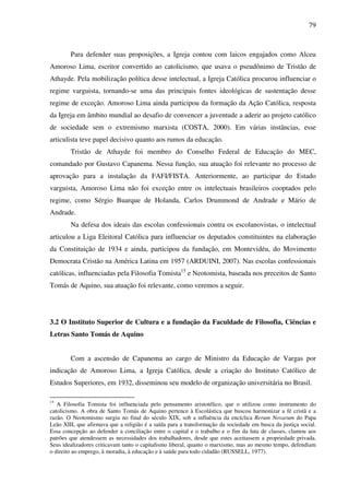 79
Para defender suas proposições, a Igreja contou com laicos engajados como Alceu
Amoroso Lima, escritor convertido ao catolicismo, que usava o pseudônimo de Tristão de
Athayde. Pela mobilização política desse intelectual, a Igreja Católica procurou influenciar o
regime varguista, tornando-se uma das principais fontes ideológicas de sustentação desse
regime de exceção. Amoroso Lima ainda participou da formação da Ação Católica, resposta
da Igreja em âmbito mundial ao desafio de convencer a juventude a aderir ao projeto católico
de sociedade sem o extremismo marxista (COSTA, 2000). Em várias instâncias, esse
articulista teve papel decisivo quanto aos rumos da educação.
Tristão de Athayde foi membro do Conselho Federal de Educação do MEC,
comandado por Gustavo Capanema. Nessa função, sua atuação foi relevante no processo de
aprovação para a instalação da FAFI/FISTA. Anteriormente, ao participar do Estado
varguista, Amoroso Lima não foi exceção entre os intelectuais brasileiros cooptados pelo
regime, como Sérgio Buarque de Holanda, Carlos Drummond de Andrade e Mário de
Andrade.
Na defesa dos ideais das escolas confessionais contra os escolanovistas, o intelectual
articulou a Liga Eleitoral Católica para influenciar os deputados constituintes na elaboração
da Constituição de 1934 e ainda, participou da fundação, em Montevidéu, do Movimento
Democrata Cristão na América Latina em 1957 (ARDUINI, 2007). Nas escolas confessionais
católicas, influenciadas pela Filosofia Tomista15
e Neotomista, baseada nos preceitos de Santo
Tomás de Aquino, sua atuação foi relevante, como veremos a seguir.
3.2 O Instituto Superior de Cultura e a fundação da Faculdade de Filosofia, Ciências e
Letras Santo Tomás de Aquino
Com a ascensão de Capanema ao cargo de Ministro da Educação de Vargas por
indicação de Amoroso Lima, a Igreja Católica, desde a criação do Instituto Católico de
Estudos Superiores, em 1932, disseminou seu modelo de organização universitária no Brasil.
15
A Filosofia Tomista foi influenciada pelo pensamento aristotélico, que o utilizou como instrumento do
catolicismo. A obra de Santo Tomás de Aquino pertence à Escolástica que buscou harmonizar a fé cristã e a
razão. O Neotomismo surgiu no final do século XIX, sob a influência da encíclica Rerum Novarum do Papa
Leão XIII, que afirmava que a religião é a saída para a transformação da sociedade em busca da justiça social.
Essa concepção ao defender a conciliação entre o capital e o trabalho e o fim da luta de classes, clamou aos
patrões que atendessem as necessidades dos trabalhadores, desde que estes aceitassem a propriedade privada.
Seus idealizadores criticavam tanto o capitalismo liberal, quanto o marxismo, mas ao mesmo tempo, defendiam
o direito ao emprego, à moradia, à educação e à saúde para todo cidadão (RUSSELL, 1977).
 