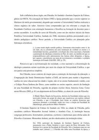 80
Sob a influência desse órgão, em Uberaba, foi fundado o Instituto Superior de Cultura,
gênese da FISTA. Na concepção de Salem (1982) a Igreja pretendia que o ensino superior se
libertasse da tutela governamental, alegando que somente a Universidade Católica realizaria a
síntese orgânica do saber. Amoroso Lima compreendeu que era relevante a criação das
Faculdades Católicas com orientação humanista e filosófica na formação de docentes para o
ensino secundário. A escolha do curso de Filosofia, como um dos núcleos iniciais da futura
Pontifícia Universidade Católica, fundada em 1946, encontrou perfeita proximidade com o
ideário pedagógico católico. Nesse período, a Universidade Católica era planejada pelas
lideranças eclesiáticas,
[...] como tendo duplo sentido político, fortemente relacionados entre si: de
um lado, ela se constituiria em uma instituição de combate ao ensino e à
mentalidade laicistas, garantindo a resolução das crises nacionais e barrando
a penetração da ideologia comunista no País; de outro, na medida em que se
responsabilizasse pelo adestramento das futuras elites dirigentes, a Igreja,
por suposto, concretizaria sua meta de recristianizar a sociedade e a própria
instituição do Estado (SALEM, 1982, p. 29).
Pensava-se que a recristianização da sociedade, a crise nacional e a disseminação da
ideologia comunista seriam resolvidas por meio da criação da Universidade Católica, o que
nos parece uma premissa simplista.
Em Uberaba, nesse contexto de reação para a contenção da laicização da educação, a
Congregação das Irmãs Dominicanas fundou a FAFI, até mesmo para manter a hegemonia
católica no setor educacional da cidade e região, não só no ensino fundamental e médio, com
o Colégio Nossa Senhora das Dores, como também no ensino superior, através da fundação
de uma Faculdade de Filosofia, sugestão do próprio escritor Alceu Amoroso Lima. Como
atesta Oliveira (2003, p. 81) em depoimento de Erwin Pühler, ex-aluno do curso de Filosofia:
A Madre Maria Ângela da Eucaristia, diretora da Faculdade relatou que era
necessário formar um grupo de alunos que mantivesse um espírito cultural
em Uberaba, e que a Faculdade faria frente ao espírito tecnicista que
ameaçava dominar a sociedade, tendo em vista a criação da Faculdade de
Odontologia, pelo professor Mário Palmério.
O Instituto Superior de Cultura foi fundado em 1944, na cidade de Uberaba, pelos
sacerdotes católicos Monsenhor Juvenal Arduini e Armênio Cruz. A instituição buscou
congregar professores, historiadores, jornalistas, escritores e intelectuais para ofertar aulas de
Filosofia e Literatura. Monsenhor Arduini, um dos idealizadores da instituição relata:
Em 1944, participei da fundação do Instituto Superior de Cultura,
juntamente com o Padre Armênio e com o apoio de Dom Alexandre. Este
Instituto foi o germe da Faculdade de Filosofia. Nós o fundamos para ter um
trabalho mais cultural. [...] Uberaba não tinha uma Faculdade na época, e
 