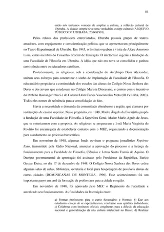 81
então nós tínhamos vontade de ampliar a cultura, a reflexão cultural de
Uberaba. A cidade sempre teve uma verdadeira estirpe cultural (ARQUIVO
PÚBLICO DE UBERABA, 20/06/1991).
Pelos relatos dos professores entrevistados, Uberaba possuía grupos de teatros
amadores, com engajamento e conscientização política, que se apresentavam principalmente
no Teatro Experimental de Uberaba. Em 1945, o Instituto recebeu a visita de Alceu Amoroso
Lima, então membro do Conselho Federal de Educação. O intelectual sugeriu a fundação de
uma Faculdade de Filosofia em Uberaba. A idéia que não era nova se consolidou e ganhou
consistência entre os educadores católicos.
Posteriormente, os religiosos, sob a coordenação do Arcebispo Dom Alexandre,
uniram seus esforços para concretizar o sonho de implantação da Faculdade de Filosofia. O
educandário propiciaria a continuidade dos estudos das alunas do Colégio Nossa Senhora das
Dores e dos jovens que estudavam no Colégio Marista Diocesano, e contou com o incentivo
do Prefeito Boulanger Pucci e do Cardeal Dom Carlos Vasconcelos Mota (OLIVEIRA, 2003).
Todos eles nomes de referência para a consolidação do fato.
Havia a necessidade e demanda da comunidade uberabense e região, que clamava por
instituições de ensino superior. Nesse propósito, em 1948, Madre Ângela da Eucaristia propôs
a fundação de uma Faculdade de Filosofia, à Superiora Geral, Madre Marie-Agnés de Jesus,
que se entusiasmou com a proposta. As religiosas se prepararam e Irmã Maria Virginita do
Rosário foi encarregada de estabelecer contatos com o MEC, organizando a documentação
para o andamento do processo burocrático.
Em novembro de 1948, algumas Irmãs ouviram o programa jornalístico Repórter
Esso, transmitido pela Rádio Nacional, anunciar a aprovação do processo e a licença de
funcionamento para a Faculdade de Filosofia, Ciências e Letras Santo Tomás de Aquino. O
Decreto governamental de aprovação foi assinado pelo Presidente da República, Eurico
Gaspar Dutra, no dia 17 de dezembro de 1948. O Colégio Nossa Senhora das Dores cedeu
algumas salas de aulas, biblioteca, secretaria e local para hospedagem de possíveis alunas de
outras cidades (DOMINICANAS DE MONTEILS, 1996). Esse acontecimento foi um
importante passo em prol da formação de professores para a cidade e região.
Em novembro de 1948, foi aprovado pelo MEC o Regimento da Faculdade e
autorizado seu funcionamento. As finalidades da Instituição eram:
a) Formar professores para o curso Secundário e Normal; b) Dar aos
estudantes ensejo de se especializarem, conforme suas aptidões individuais;
c) Colaborar com institutos oficiais congêneres para a difusão da educação
nacional e generalização da alta cultura intelectual no Brasil; d) Realizar
 
