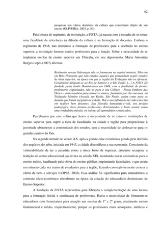 82
pesquisas nos vários domínios da cultura que constituam objeto de seu
ensino (OLIVEIRA, 2003, p. 80).
Pela leitura do regimento da instituição, a FISTA, já nasceu com a ousadia de se tornar
uma faculdade de relevância na difusão da cultura e na formação de docentes. Embora o
regimento de 1948, não abordasse a formação de professores para a docência no ensino
superior, a instituição formou muitos professores para a função. Sobre a necessidade de se
implantar escolas de ensino superior em Uberaba, em seu depoimento, Maria Antonieta
Borges Lopes (2007) afirmou:
Realmente nossas lideranças não se formavam na capital mineira. Não era
em Belo Horizonte que iam estudar aqueles que pretendiam seguir estudos
de nível superior, na época em que a região do Triângulo não os oferecia.
Geralmente dirigiam-se ao Rio de Janeiro e a São Paulo. [...] A FISTA foi
fundada pelas Irmãs Dominicanas em 1949, com a finalidade de formar
professores capacitados, não só para o seu Colégio – Nossa Senhora das
Dores – como também para inúmeros outros, fundados por elas mesmas, no
Triângulo Mineiro (Araxá), em Goiás, São Paulo, assim como para os
demais que foram surgindo na cidade. Daí a sua influência ter sido exercida
em regiões bem distantes. Sua filosofia humanista-cristã, seu projeto
pedagógico claro formou professores determinados a levar avante como
uma verdadeira missão, os valores ali aprendidos e praticados.
Percebemos por esse relato que havia a necessidade de se criarem instituições de
ensino superior para suprir a falta de faculdades na cidade e região para proporcionar à
juventude uberabense a continuidade dos estudos, sem a necessidade de deslocar-se para os
grandes centros do País.
Na segunda metade do século XX, após a grande crise econômica gerada pelo declínio
dos negócios do zebu, iniciada em 1945, a cidade diversificou a sua economia. Consciente da
vulnerabilidade de ter a pecuária como a única fonte de riquezas, procurou recuperar a
tradição de centro educacional que tivera no século XIX, instalando novas alternativas para o
ensino médio, batalhando pela oferta do ensino público, implantando faculdades, o que atraiu
um número cada vez maior de estudantes para a região, fazendo conseqüentemente crescer a
oferta de bens e serviços (LOPES, 2002). Essa análise foi significativa para entendermos o
contexto sócio-econômico uberabense na época da criação do educandário dominicano de
Ensino Superior.
A fundação da FISTA representou para Uberaba a complementação de uma lacuna
para a formação inicial e continuada de professores. Havia a necessidade de formarem-se
educadores com licenciatura para atuação nas escolas de 1º e 2º graus, atualmente ensino
fundamental e médio, respectivamente, porque os professores eram advogados, médicos e
 