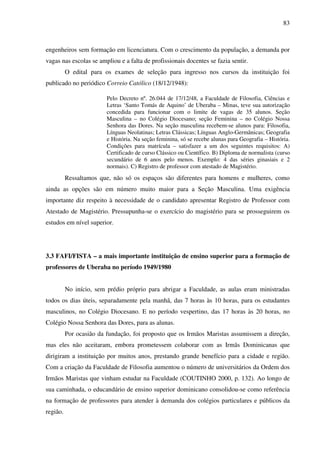 83
engenheiros sem formação em licenciatura. Com o crescimento da população, a demanda por
vagas nas escolas se ampliou e a falta de profissionais docentes se fazia sentir.
O edital para os exames de seleção para ingresso nos cursos da instituição foi
publicado no periódico Correio Católico (18/12/1948):
Pelo Decreto nº. 26.044 de 17/12/48, a Faculdade de Filosofia, Ciências e
Letras ‘Santo Tomás de Aquino’ de Uberaba – Minas, teve sua autorização
concedida para funcionar com o limite de vagas de 35 alunos. Seção
Masculina – no Colégio Diocesano; seção Feminina – no Colégio Nossa
Senhora das Dores. Na seção masculina recebem-se alunos para: Filosofia,
Línguas Neolatinas; Letras Clássicas; Línguas Anglo-Germânicas; Geografia
e História. Na seção feminina, só se recebe alunas para Geografia – História.
Condições para matrícula – satisfazer a um dos seguintes requisitos: A)
Certificado de curso Clássico ou Científico. B) Diploma de normalista (curso
secundário de 6 anos pelo menos. Exemplo: 4 das séries ginasiais e 2
normais). C) Registro de professor com atestado de Magistério.
Ressaltamos que, não só os espaços são diferentes para homens e mulheres, como
ainda as opções são em número muito maior para a Seção Masculina. Uma exigência
importante diz respeito à necessidade de o candidato apresentar Registro de Professor com
Atestado de Magistério. Pressupunha-se o exercício do magistério para se prosseguirem os
estudos em nível superior.
3.3 FAFI/FISTA – a mais importante instituição de ensino superior para a formação de
professores de Uberaba no período 1949/1980
No início, sem prédio próprio para abrigar a Faculdade, as aulas eram ministradas
todos os dias úteis, separadamente pela manhã, das 7 horas às 10 horas, para os estudantes
masculinos, no Colégio Diocesano. E no período vespertino, das 17 horas às 20 horas, no
Colégio Nossa Senhora das Dores, para as alunas.
Por ocasião da fundação, foi proposto que os Irmãos Maristas assumissem a direção,
mas eles não aceitaram, embora prometessem colaborar com as Irmãs Dominicanas que
dirigiram a instituição por muitos anos, prestando grande benefício para a cidade e região.
Com a criação da Faculdade de Filosofia aumentou o número de universitários da Ordem dos
Irmãos Maristas que vinham estudar na Faculdade (COUTINHO 2000, p. 132). Ao longo de
sua caminhada, o educandário de ensino superior dominicano consolidou-se como referência
na formação de professores para atender à demanda dos colégios particulares e públicos da
região.
 