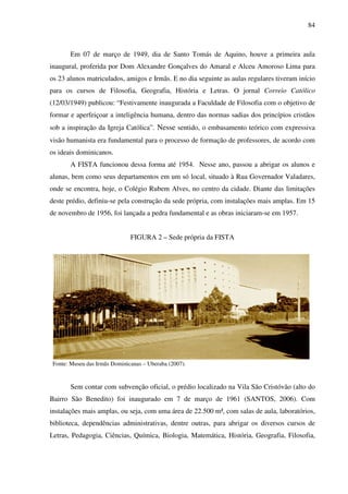 84
Em 07 de março de 1949, dia de Santo Tomás de Aquino, houve a primeira aula
inaugural, proferida por Dom Alexandre Gonçalves do Amaral e Alceu Amoroso Lima para
os 23 alunos matriculados, amigos e Irmãs. E no dia seguinte as aulas regulares tiveram início
para os cursos de Filosofia, Geografia, História e Letras. O jornal Correio Católico
(12/03/1949) publicou: “Festivamente inaugurada a Faculdade de Filosofia com o objetivo de
formar e aperfeiçoar a inteligência humana, dentro das normas sadias dos princípios cristãos
sob a inspiração da Igreja Católica”. Nesse sentido, o embasamento teórico com expressiva
visão humanista era fundamental para o processo de formação de professores, de acordo com
os ideais dominicanos.
A FISTA funcionou dessa forma até 1954. Nesse ano, passou a abrigar os alunos e
alunas, bem como seus departamentos em um só local, situado à Rua Governador Valadares,
onde se encontra, hoje, o Colégio Rubem Alves, no centro da cidade. Diante das limitações
deste prédio, definiu-se pela construção da sede própria, com instalações mais amplas. Em 15
de novembro de 1956, foi lançada a pedra fundamental e as obras iniciaram-se em 1957.
FIGURA 2 – Sede própria da FISTA
Fonte: Museu das Irmãs Dominicanas – Uberaba (2007).
Sem contar com subvenção oficial, o prédio localizado na Vila São Cristóvão (alto do
Bairro São Benedito) foi inaugurado em 7 de março de 1961 (SANTOS, 2006). Com
instalações mais amplas, ou seja, com uma área de 22.500 m², com salas de aula, laboratórios,
biblioteca, dependências administrativas, dentre outras, para abrigar os diversos cursos de
Letras, Pedagogia, Ciências, Química, Biologia, Matemática, História, Geografia, Filosofia,
 