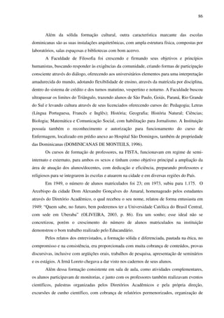 86
Além da sólida formação cultural, outra característica marcante das escolas
dominicanas são as suas instalações arquitetônicas, com ampla estrutura física, compostas por
laboratórios, salas espaçosas e bibliotecas com bom acervo.
A Faculdade de Filosofia foi crescendo e firmando seus objetivos e princípios
humanistas, buscando responder às exigências da comunidade, criando formas de participação
consciente através do diálogo, oferecendo aos universitários elementos para uma interpretação
amadurecida do mundo, adotando flexibilidade de ensino, através da matrícula por disciplina,
dentro do sistema de crédito e dos turnos matutino, vespertino e noturno. A Faculdade buscou
ultrapassar os limites do Triângulo, trazendo alunos de São Paulo, Goiás, Paraná, Rio Grande
do Sul e levando cultura através de seus licenciados oferecendo cursos de: Pedagogia; Letras
(Língua Portuguesa, Francês e Inglês); História; Geografia; História Natural; Ciências;
Biologia; Matemática e Comunicação Social, com habilitação para Jornalismo. A Instituição
possuía também o reconhecimento e autorização para funcionamento do curso de
Enfermagem, localizado em prédio anexo ao Hospital São Domingos, também de propriedade
das Dominicanas (DOMINICANAS DE MONTEILS, 1996).
Os cursos de formação de professores, na FISTA, funcionavam em regime de semi-
internato e externato, para ambos os sexos e tinham como objetivo principal a ampliação da
área de atuação dos alunos/docentes, com dedicação e eficiência, preparando professores e
religiosos para se integrarem às escolas e atuarem na cidade e em diversas regiões do País.
Em 1949, o número de alunos matriculados foi 23; em 1973, subiu para 1.175. O
Arcebispo da cidade Dom Alexandre Gonçalves do Amaral, homenageado pelos estudantes
através do Diretório Acadêmico, o qual recebeu o seu nome, relatou de forma entusiasta em
1949: “Quem sabe, no futuro, bem poderemos ter a Universidade Católica do Brasil Central,
com sede em Uberaba” (OLIVEIRA, 2003, p. 86). Era um sonho; esse ideal não se
concretizou, porém o crescimento do número de alunos matriculados na instituição
demonstrou o bom trabalho realizado pelo Educandário.
Pelos relatos dos entrevistados, a formação sólida e diferenciada, pautada na ética, no
compromisso e na consistência, era proporcionada com muita cobrança de conteúdos, provas
discursivas, inclusive com argüições orais, trabalhos de pesquisa, apresentação de seminários
e os estágios. A Irmã Loreto chegava a dar visto nos cadernos de seus alunos.
Além dessa formação consistente em sala de aula, como atividades complementares,
os alunos participavam de monitorias, e junto com os professores também realizavam eventos
científicos, palestras organizadas pelos Diretórios Acadêmicos e pela própria direção,
excursões de cunho científico, com cobrança de relatórios pormenorizados, organização de
 