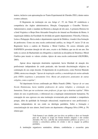 87
teatros, inclusive com apresentações no Teatro Experimental de Uberaba (TEU), dentre outros
eventos culturais.
O Regimento da instituição em seu Artigo n°. 57, do Título IV estabeleceu a
competência dos órgãos administrativos, Direção, Congregação e Conselho Técnico-
Administrativo, tendo o mandato da Diretoria a duração de três anos. A primeira Diretora foi
a Irmã Virginita e o Bispo Dom Alexandre Gonçalves do Amaral seu Presidente de Honra. A
organização didática da Faculdade foi dividida em quatro departamentos: Filosofia, Ciências,
Letras e Pedagogia. Havia ainda o departamento especial de Didática, visando à boa formação
de professores. Como era uma escola confessional católica, no Artigo 9º, inciso 23 de seu
Regimento havia a cadeira de Doutrina e Moral Católica. Os cursos ofertados pela
FAFI/FISTA possuíam duração de três anos, exceto o de Didática, que era de um ano. Em
todos os cursos de Bacharelado era obrigatória a matrícula na disciplina de Doutrina e Moral
Católica para incutir os valores cristãos, típicos de uma escola confessional (OLIVEIRA,
2003).
Apesar dessa imposição doutrinária regimental, havia liberdade de atuação dos
profissionais independente do credo praticado, não havendo discriminação religiosa na
contratação do seu corpo docente. O depoimento de ex-professores, como Newton Mamede
(2006), atesta essa situação: “Apesar de inspiração católica, a metodologia de ensino adotada
pela FISTA respeitava o pensamento livre. Havia até professores praticantes de outras
religiões, como a espírita”.
Tal depoimento foi-nos confirmado por Mário Franchi (2006): “Apesar de ser uma
Escola Dominicana, havia também professores de outras religiões; a orientação era
humanista. Tanto que me aceitaram como professor, já que sigo a doutrina espírita”. Pelos
relatos de seus ex-professores, o diferencial era a inspiração eminentemente humanista. Na
concepção de seus egressos era uma instituição reverenciada pela seriedade e competência
porque, além da qualidade da formação educacional, respeitavam-se seus profissionais e
alunos, independentes de seu credo ou ideologia partidária. Sobre a formação e
conscientização de seus alunos, Irmã Loreto em depoimento a Bragança Silva (1994, p. 39)
relatou que:
Todo homem é um cidadão, por isso deve ser político e deve ser formado
para tal. A Igreja se ocupa em formar homens integrais e não cristãos
alienados. Por isso, cabe-lhe dar esclarecimentos políticos ao povo [...] e
orientar a consciência política do cristão e não se engajar na política
partidária.
A instituição organizava seminários, debates, conferências e excursões para
 