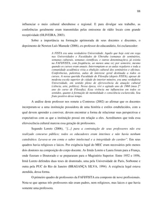 88
influenciar o meio cultural uberabense e regional. E para divulgar seu trabalho, as
conferências geralmente eram transmitidas pelas emissoras de rádio locais com grande
receptividade (OLIVEIRA, 2003).
Sobre a importância na formação aprimorada de seus docentes e discentes, o
depoimento de Newton Luís Mamede (2006), ex-professor do educandário, foi esclarecedor:
A FISTA era uma verdadeira Universidade. Aquilo que hoje está em voga
nas Universidades e Faculdades de Uberaba (semanas de seminários,
semanas culturais, semanas científicas, e outras denominações), já existia
na FAFI/FISTA, com freqüência, ao menos uma vez por semestre, mesmo
quando os cursos eram anuais. Interrompiam-se as aulas regulares e toda a
comunidade acadêmica vivia a ebulição cultural dos seminários e oficinas.
Conferências, palestras, aulas de interesse geral destinada a todos os
cursos. A nossa querida Faculdade de Filosofia (depois FISTA), apesar de
modesta escola superior de cidade do interior mineiro, era uma verdadeira
Universidade, em sentido pleno de efervescência da atuação cultural
(ciência, arte, política). Nessa época, vivi o agitado ano de 1968 (meu 2°
ano do curso de Filosofia). Essa vivência me influenciou em todos os
sentidos, quanto à formação de mentalidade e consciência esclarecida. Sou
fruto positivo desse tempo.
A análise deste professor nos remete a Contreras (2002) ao afirmar que os docentes
incorporam-se a uma instituição possuidora de uma história e estilos estabelecidos, com a
qual devem aprender a conviver, devem encontrar a forma de relacionar suas perspectivas e
expectativas com as que a instituição possui em relação a eles. Acreditamos que toda essa
efervescência cultural marcou essa geração de professores.
Segundo Loreto (2006), “[...] para a contratação de seus professores não era
realizado concurso público; todos os educadores eram interinos e não havia nenhum
catedrático. Levava-se em conta o saber intelectual e a integridade do caráter”. Em seus
quadros havia religiosos e laicos. Por exigência legal do MEC eram necessários pelo menos
dois doutores na composição do corpo docente. As Irmãs Loreto e Laura foram para a França,
onde fizeram o Doutorado e se prepararam para o Magistério Superior. Entre 1952 e 1956,
Irmã Loreto defendeu duas teses de doutorado, uma pela Universidade de Paris, Sorbonne e
outra pela PUC do Rio de Janeiro (BRAGANÇA SILVA, 1994). A exigência legal estava
atendida, dessa forma.
O primeiro quadro de professores da FAFI/FISTA era composto de nove profissionais.
Nota-se que apenas três professores não eram padres, nem religiosos, mas laicos e que havia
somente uma professora.
 