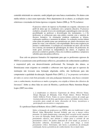 90
conteúdo ministrado no semestre, sendo julgado por uma banca examinadora. Os alunos com
média inferior a cinco eram reprovados. Pelos depoimentos de ex-alunos, as avaliações eram
criteriosas e executadas de forma rigorosa e exigente. Santos (2006, p. 78-79) esclarece:
O processo seletivo de ingresso na Faculdade era exigente, selecionava um
perfil de aluno que era condizente com a proposta educativa. O processo
avaliativo, em geral, levava em consideração a aprendizagem como um todo,
possibilitando ao professor a diversificação dos instrumentos. [...] Os
professores se esforçavam para uma prática coerente com a natureza do
discurso formativo. As orientações temáticas conduziam as leituras,
explorações analíticas e momentos de debates. As avaliações escritas tinham
como ponto de partida temas que permitissem aos alunos discorrerem seus
pontos de vistas, com reflexões, com originalidade. Havia uma exigência em
postura e conhecimento. A avaliação era considerada um meio, não um fim
em si mesma, um momento de aprendizagem, de síntese. Os professores, de
modo geral, investiam na independência dos alunos. A exigência nos
processos avaliativos garantia a busca da excelência acadêmica e propiciava
subsídios para uma prática reflexiva.
Esse zelo no processo formativo foi importante para que os professores egressos da
FISTA se assumissem como profissionais reflexivos, possuidores de conhecimento acadêmico
e responsável pelo seu desenvolvimento profissional. Na formação dos alunos, as
Dominicanas eram exigentes no conteúdo e cobravam com rigor para que os egressos da
instituição não tivessem uma formação aligeirada; enfim, não facilitavam para não
comprometer a qualidade da educação. Segundo Prais (2007), [...] “as propostas curriculares
de todos os cursos eram bem pensadas com uma pedagogia humanista, uma busca constante
com o conhecimento, incentivava-se muito a pesquisa, era exigida a leitura dos clássicos da
literatura”. Sobre as obras lidas no curso de História, a professora Maria Antonieta Borges
Lopes (2007) nos relata:
[...] estudávamos os clássicos: Capistrano de Abreu, Oliveira Viana,
Sérgio Buarque de Holanda, Caio Prado Júnior, Nelson Werneck
Sodré, Gilberto Freire. Todos os cursos tinham centros de estudo que
traziam professores de fora, que faziam cursos e atividades extra-classe,
excursões para estudo do meio, discussões de livros, incentivava a
participação em encontros e congressos.
E o professor Danival Roberto Alves (2007) complementa:
Sobre a formação de professores na FISTA, não era tradicional e nem
liberal, tinha Monsenhor Juvenal Arduini, que era a massa crítica
pensante. As irmãs dominicanas, com uma forte vocação social, atuavam
no curso de Filosofia, Irmãs Patrícia e Ester acertavam contas com o
pensamento clássico, mas abriam o campo para a vertente de um
pensamento crítico. Os padres induziam de certo modo, as pessoas a
discussões culturais, incentivadas a verem mais longe, a terem
pensamento crítico. Entretanto, não havia a premência da formação
continuada, havia a premência do conhecimento, lia-se muito mais.
 