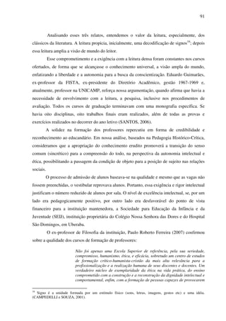 91
Analisando esses três relatos, entendemos o valor da leitura, especialmente, dos
clássicos da literatura. A leitura propicia, inicialmente, uma decodificação de signos16
; depois
essa leitura amplia a visão de mundo do leitor.
Esse comprometimento e a exigência com a leitura densa foram constantes nos cursos
ofertados, de forma que se alcançasse o conhecimento universal, a visão ampla do mundo,
enfatizando a liberdade e a autonomia para a busca da conscientização. Eduardo Guimarães,
ex-professor da FISTA, ex-presidente do Diretório Acadêmico, gestão 1967-1969 e,
atualmente, professor na UNICAMP, reforça nossa argumentação, quando afirma que havia a
necessidade de envolvimento com a leitura, a pesquisa, inclusive nos procedimentos de
avaliação. Todos os cursos de graduação terminavam com uma monografia específica. Se
havia oito disciplinas, oito trabalhos finais eram realizados, além de todas as provas e
exercícios realizados no decorrer do ano letivo (SANTOS, 2006).
A solidez na formação dos professores repercutiu em forma de credibilidade e
reconhecimento ao educandário. Em nossa análise, baseados na Pedagogia Histórico-Crítica,
consideramos que a apropriação do conhecimento erudito promoverá a transição do senso
comum (sincrético) para a compreensão do todo, na perspectiva da autonomia intelectual e
ética, possibilitando a passagem da condição de objeto para a posição de sujeito nas relações
sociais.
O processo de admissão de alunos baseava-se na qualidade e mesmo que as vagas não
fossem preenchidas, o vestibular reprovava alunos. Portanto, essa exigência e rigor intelectual
justificam o número reduzido de alunos por sala. O nível de excelência intelectual, se, por um
lado era pedagogicamente positivo, por outro lado era desfavorável do ponto de vista
financeiro para a instituição mantenedora, a Sociedade para Educação da Infância e da
Juventude (SEIJ), instituição proprietária do Colégio Nossa Senhora das Dores e do Hospital
São Domingos, em Uberaba.
O ex-professor de Filosofia da instituição, Paulo Roberto Ferreira (2007) confirmou
sobre a qualidade dos cursos de formação de professores:
Não foi apenas uma Escola Superior de referência, pela sua seriedade,
compromisso, humanismo, ética, e eficácia, sobretudo um centro de estudos
de formação crítico-humanista-cristão da mais alta relevância para a
profissionalização e a realização humana de seus discentes e docentes. Um
verdadeiro núcleo de exemplaridade da ética na vida prática, do ensino
comprometido com a construção e a reconstrução da dignidade intelectual e
comportamental, enfim, com a formação de pessoas capazes de provocarem
16
Signo é a unidade formada por um estímulo físico (sons, letras, imagens, gestos etc) e uma idéia.
(CAMPEDELLI e SOUZA, 2001).
 