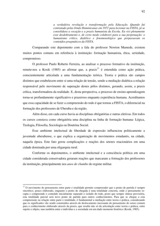 92
a verdadeira revolução e transformação pela Educação. Quando fui
contratado pelas Irmãs Dominicanas em 1971 para lecionar na FISTA, já se
consolidara a vocação e a praxis humanista da Escola. Eu vivi plenamente
esse desdobramento e, de certo modo colaborei para a sua perpetuação: o
humanismo crítico, dialético e fenomenológico que perpassavam os
conteúdos pragmáticos da FISTA.
Comparando este depoimento com a fala do professor Newton Mamede, existem
muitos pontos comuns em referência à instituição: formação humanista, ética, seriedade,
compromisso.
O professor Paulo Roberto Ferreira, ao analisar o processo formativo da instituição,
remete-nos a Kosik (1985) ao afirmar que, a praxis17
é entendida como ação prática,
conscientemente articulada a uma fundamentação teórica. Teoria e prática são campos
distintos que estabelecem entre si uma relação de tensão, sendo a mediação dialética a relação
responsável pelo movimento de superação destes pólos distintos, gerando, assim, a praxis
crítica, transformadora da realidade. E, desta perspectiva, o processo de ensino-aprendizagem
torna-se profundamente significativo e prazeroso enquanto experiência humana. Acreditamos
que essa capacidade de se fazer a compreensão do todo é que tornou a FISTA, o diferencial na
formação dos professores de Uberaba e da região.
Além disso, em cada curso havia as disciplinas obrigatórias e outras eletivas. Em todos
os cursos constava como obrigatória uma disciplina na linha de formação humana: Lógica,
Teologia, Filosofia, Sociologia ou Doutrina Social.
Esse ambiente intelectual de liberdade de expressão influenciou politicamente a
juventude uberabense, o que explica a organização de movimentos estudantis, na cidade,
naquela época. Este fato gerou complicações e reações dos setores reacionários em uma
cidade dominada por uma oligarquia rural.
Conforme os depoimentos, o ambiente intelectual e a consciência política em uma
cidade considerada conservadora geraram reações que marcaram a formação dos professores
da instituição, principalmente nos anos de chumbo do regime militar.
17
O movimento do pensamento entre parte e totalidade permite compreender que o ponto de partida é sempre
sincrético, pouco elaborado, enquanto o ponto de chegada é uma totalidade concreta, onde o pensamento re-
capta e compreende o conteúdo inicialmente separado e isolado do todo, posto que sempre síntese provisória,
esta totalidade parcial será novo ponto de partida para outros conhecimentos. Para que se chegue a esta
compreensão na relação entre parte e totalidade, é fundamental a mediação entre teoria e prática, considerando
que os significados vão sendo construídos através do deslocamento incessante do pensamento do senso comum
para o conhecimento elaborado através da praxis, que resulta não só da articulação entre teoria e prática, entre
sujeito e objeto, mas também entre o indivíduo e a sociedade em um dado momento histórico (Kosik, 1985).
 