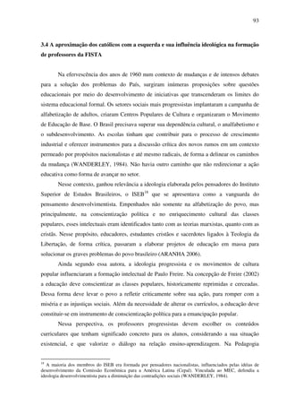 93
3.4 A aproximação dos católicos com a esquerda e sua influência ideológica na formação
de professores da FISTA
Na efervescência dos anos de 1960 num contexto de mudanças e de intensos debates
para a solução dos problemas do País, surgiram inúmeras proposições sobre questões
educacionais por meio do desenvolvimento de iniciativas que transcenderam os limites do
sistema educacional formal. Os setores sociais mais progressistas implantaram a campanha de
alfabetização de adultos, criaram Centros Populares de Cultura e organizaram o Movimento
de Educação de Base. O Brasil precisava superar sua dependência cultural, o analfabetismo e
o subdesenvolvimento. As escolas tinham que contribuir para o processo de crescimento
industrial e oferecer instrumentos para a discussão crítica dos novos rumos em um contexto
permeado por propósitos nacionalistas e até mesmo radicais, de forma a delinear os caminhos
da mudança (WANDERLEY, 1984). Não havia outro caminho que não redirecionar a ação
educativa como forma de avançar no setor.
Nesse contexto, ganhou relevância a ideologia elaborada pelos pensadores do Instituto
Superior de Estudos Brasileiros, o ISEB18
que se apresentava como a vanguarda do
pensamento desenvolvimentista. Empenhados não somente na alfabetização do povo, mas
principalmente, na conscientização política e no enriquecimento cultural das classes
populares, esses intelectuais eram identificados tanto com as teorias marxistas, quanto com as
cristãs. Nesse propósito, educadores, estudantes cristãos e sacerdotes ligados à Teologia da
Libertação, de forma crítica, passaram a elaborar projetos de educação em massa para
solucionar os graves problemas do povo brasileiro (ARANHA 2006).
Ainda segundo essa autora, a ideologia progressista e os movimentos de cultura
popular influenciaram a formação intelectual de Paulo Freire. Na concepção de Freire (2002)
a educação deve conscientizar as classes populares, historicamente reprimidas e cerceadas.
Dessa forma deve levar o povo a refletir criticamente sobre sua ação, para romper com a
miséria e as injustiças sociais. Além da necessidade de alterar os currículos, a educação deve
constituir-se em instrumento de conscientização política para a emancipação popular.
Nessa perspectiva, os professores progressistas devem escolher os conteúdos
curriculares que tenham significado concreto para os alunos, considerando a sua situação
existencial, e que valorize o diálogo na relação ensino-aprendizagem. Na Pedagogia
18
A maioria dos membros do ISEB era formada por pensadores nacionalistas, influenciados pelas idéias de
desenvolvimento da Comissão Econômica para a América Latina (Cepal). Vinculada ao MEC, defendia a
ideologia desenvolvimentista para a diminuição das contradições sociais (WANDERLEY, 1984).
 