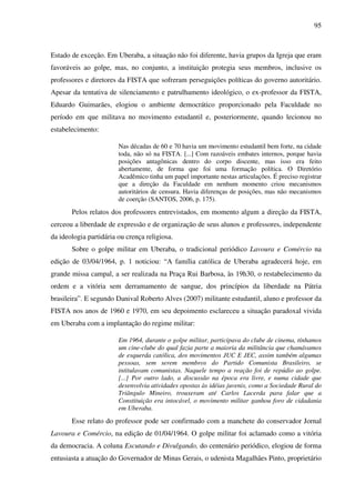 95
Estado de exceção. Em Uberaba, a situação não foi diferente, havia grupos da Igreja que eram
favoráveis ao golpe, mas, no conjunto, a instituição protegia seus membros, inclusive os
professores e diretores da FISTA que sofreram perseguições políticas do governo autoritário.
Apesar da tentativa de silenciamento e patrulhamento ideológico, o ex-professor da FISTA,
Eduardo Guimarães, elogiou o ambiente democrático proporcionado pela Faculdade no
período em que militava no movimento estudantil e, posteriormente, quando lecionou no
estabelecimento:
Nas décadas de 60 e 70 havia um movimento estudantil bem forte, na cidade
toda, não só na FISTA. [...] Com razoáveis embates internos, porque havia
posições antagônicas dentro do corpo discente, mas isso era feito
abertamente, de forma que foi uma formação política. O Diretório
Acadêmico tinha um papel importante nestas articulações. É preciso registrar
que a direção da Faculdade em nenhum momento criou mecanismos
autoritários de censura. Havia diferenças de posições, mas não mecanismos
de coerção (SANTOS, 2006, p. 175).
Pelos relatos dos professores entrevistados, em momento algum a direção da FISTA,
cerceou a liberdade de expressão e de organização de seus alunos e professores, independente
da ideologia partidária ou crença religiosa.
Sobre o golpe militar em Uberaba, o tradicional periódico Lavoura e Comércio na
edição de 03/04/1964, p. 1 noticiou: “A família católica de Uberaba agradecerá hoje, em
grande missa campal, a ser realizada na Praça Rui Barbosa, às 19h30, o restabelecimento da
ordem e a vitória sem derramamento de sangue, dos princípios da liberdade na Pátria
brasileira”. E segundo Danival Roberto Alves (2007) militante estudantil, aluno e professor da
FISTA nos anos de 1960 e 1970, em seu depoimento esclareceu a situação paradoxal vivida
em Uberaba com a implantação do regime militar:
Em 1964, durante o golpe militar, participava do clube de cinema, tínhamos
um cine-clube do qual fazia parte a maioria da militância que chamávamos
de esquerda católica, dos movimentos JUC E JEC, assim também algumas
pessoas, sem serem membros do Partido Comunista Brasileiro, se
intitulavam comunistas. Naquele tempo a reação foi de repúdio ao golpe.
[...] Por outro lado, a discussão na época era livre, e numa cidade que
desenvolvia atividades opostas às idéias juvenis, como a Sociedade Rural do
Triângulo Mineiro, trouxeram até Carlos Lacerda para falar que a
Constituição era intocável, o movimento militar ganhou foro de cidadania
em Uberaba.
Esse relato do professor pode ser confirmado com a manchete do conservador Jornal
Lavoura e Comércio, na edição de 01/04/1964. O golpe militar foi aclamado como a vitória
da democracia. A coluna Escutando e Divulgando, do centenário periódico, elogiou de forma
entusiasta a atuação do Governador de Minas Gerais, o udenista Magalhães Pinto, proprietário
 