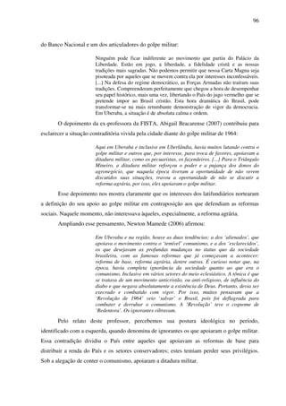 96
do Banco Nacional e um dos articuladores do golpe militar:
Ninguém pode ficar indiferente ao movimento que partiu do Palácio da
Liberdade. Estão em jogo, a liberdade, a fidelidade cristã e as nossas
tradições mais sagradas. Não podemos permitir que nossa Carta Magna seja
pisoteada por aqueles que se movem contra ela por interesses inconfessáveis.
[...] Na defesa do regime democrático, as Forças Armadas não traíram suas
tradições. Compreenderam perfeitamente que chegou a hora de desempenhar
seu papel histórico, mais uma vez, libertando o País do jugo vermelho que se
pretende impor ao Brasil cristão. Esta hora dramática do Brasil, pode
transformar-se na mais retumbante demonstração de vigor da democracia.
Em Uberaba, a situação é de absoluta calma e ordem.
O depoimento da ex-professora da FISTA, Abigail Bracarense (2007) contribuiu para
esclarecer a situação contraditória vivida pela cidade diante do golpe militar de 1964:
Aqui em Uberaba e inclusive em Uberlândia, havia muitos lutando contra o
golpe militar e outros que, por interesse, para troca de favores, apoiavam a
ditadura militar, como os pecuaristas, os fazendeiros. [...] Para o Triângulo
Mineiro, a ditadura militar reforçou o poder e a pujança dos donos do
agronegócio, que naquela época tiveram a oportunidade de não verem
discutidos suas situações, travou a oportunidade de não se discutir a
reforma agrária, por isso, eles apoiaram o golpe militar.
Esse depoimento nos mostra claramente que os interesses dos latifundiários nortearam
a definição do seu apoio ao golpe militar em contraposição aos que defendiam as reformas
sociais. Naquele momento, não interessava àqueles, especialmente, a reforma agrária.
Ampliando esse pensamento, Newton Mamede (2006) afirmou:
Em Uberaba e na região, houve as duas tendências: a dos ‘alienados’, que
apoiava o movimento contra o ‘temível’ comunismo, e a dos ‘esclarecidos’,
os que desejavam as profundas mudanças no status quo da sociedade
brasileira, com as famosas reformas que já começavam a acontecer:
reforma de base, reforma agrária, dentre outras. É curioso notar que, na
época, havia completa ignorância da sociedade quanto ao que era o
comunismo. Inclusive em vários setores do meio eclesiástico. A tônica é que
se tratava de um movimento anticristão, ou anti-religioso, de influência do
diabo e que negava absolutamente a existência de Deus. Portanto, devia ser
execrado e combatido com vigor. Por isso, muitos pensavam que a
‘Revolução de 1964’ veio ‘salvar’ o Brasil, pois foi deflagrada para
combater e derrubar o comunismo. A ‘Revolução’ teve o cognome de
‘Redentora’. Os ignorantes vibravam.
Pelo relato deste professor, percebemos sua postura ideológica no período,
identificado com a esquerda, quando denomina de ignorantes os que apoiaram o golpe militar.
Essa contradição dividiu o País entre aqueles que apoiavam as reformas de base para
distribuir a renda do País e os setores conservadores; estes temiam perder seus privilégios.
Sob a alegação de conter o comunismo, apoiaram a ditadura militar.
 