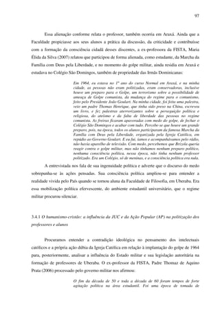 97
Essa alienação conforme relata o professor, também ocorria em Araxá. Ainda que a
Faculdade propiciasse aos seus alunos a prática da discussão, da criticidade e contribuísse
com a formação da consciência cidadã desses discentes, a ex-professora da FISTA, Maria
Élida da Silva (2007) relatou que participou de forma alienada, como estudante, da Marcha da
Família com Deus pela Liberdade, e no momento do golpe militar, ainda residia em Araxá e
estudava no Colégio São Domingos, também de propriedade das Irmãs Dominicanas:
Em 1964, eu estava no 1º ano do curso Normal em Araxá, e na minha
cidade, as pessoas não eram politizadas, eram conservadoras, inclusive
houve um preparo para o Golpe, um terrorismo sobre a possibilidade de
ameaça de Golpe comunista, da mudança do regime para o comunismo,
feito pelo Presidente João Goulart. Na minha cidade, foi feita uma palestra,
veio um padre Thomas Henrique, que tinha sido preso na China, escreveu
um livro, e fez palestras aterrorizantes sobre a perseguição política e
religiosa, do ateísmo e da falta de liberdade das pessoas no regime
comunista. As freiras ficaram apavoradas com medo do golpe, de fechar o
Colégio São Domingos e acabar com tudo. Percebe-se que houve um grande
preparo, pois, na época, todos os alunos participaram da famosa Marcha da
Família com Deus pela Liberdade, organizada pela Igreja Católica, em
repúdio ao Governo Goulart. E eu fui, íamos e acompanhávamos pelo rádio,
não havia aparelho de televisão. Com medo, percebemos que Brizola queria
reagir contra o golpe militar, mas não tínhamos nenhum preparo político,
nenhuma consciência política, nessa época, não tinha nenhum professor
politizado. Era um Colégio, só de meninas, e a consciência política era nula.
A entrevistada nos fala de sua ingenuidade política e adverte que o discurso do medo
sobrepunha-se às ações pensadas. Sua consciência política ampliou-se para entender a
realidade vivida pelo País quando se tornou aluna da Faculdade de Filosofia, em Uberaba. Era
essa mobilização política efervescente, do ambiente estudantil universitário, que o regime
militar procurou silenciar.
3.4.1 O humanismo-cristão: a influência da JUC e da Ação Popular (AP) na politização dos
professores e alunos
Procuramos entender a contradição ideológica no pensamento dos intelectuais
católicos e a própria ação dúbia da Igreja Católica em relação à implantação do golpe de 1964
para, posteriormente, analisar a influência do Estado militar e sua legislação autoritária na
formação de professores de Uberaba. O ex-professor da FISTA, Padre Thomaz de Aquino
Prata (2006) processado pelo governo militar nos afirmou:
O fim da década de 50 e toda a década de 60 foram tempos de forte
agitação política na área estudantil. Foi uma época de tomada de
 