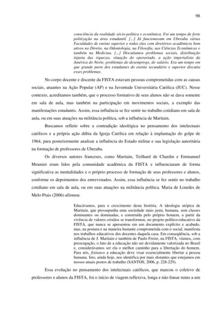 98
consciência da realidade sócio-política e econômica. Foi um tempo de forte
politização na área estudantil. [...] Já funcionavam em Uberaba várias
Faculdades de ensino superior e todas elas com diretórios acadêmicos bem
ativos no Direito, na Odontologia, na Filosofia, nas Ciências Econômicas e
também na Medicina. [...] Discutíamos problemas sociais, distribuição
injusta das riquezas, situação do operariado, a ação imperialista da
América do Norte, problemas do desemprego, do salário. Era um tempo em
que grande parte dos estudantes do ensino secundário e superior discutia
esses problemas.
No corpo docente e discente da FISTA estavam pessoas comprometidas com as causas
sociais, atuantes na Ação Popular (AP) e na Juventude Universitária Católica (JUC). Nesse
contexto, acreditamos também, que o processo formativo de seus alunos não se dava somente
em sala de aula, mas também na participação em movimentos sociais, a exemplo das
manifestações estudantis. Assim, essa influência se fez sentir no trabalho cotidiano em sala de
aula, ou em suas atuações na militância política, sob a influência de Maritain.
Buscamos refletir sobre a contradição ideológica no pensamento dos intelectuais
católicos e a própria ação dúbia da Igreja Católica em relação à implantação do golpe de
1964, para posteriormente analisar a influência do Estado militar e sua legislação autoritária
na formação de professores de Uberaba.
Os diversos autores franceses, como Maritain, Teilhard de Chardin e Emmanuel
Mounier eram lidos pela comunidade acadêmica da FISTA e influenciaram de forma
significativa as mentalidades e o próprio processo de formação de seus professores e alunos,
conforme os depoimentos dos entrevistados. Assim, essa influência se fez sentir no trabalho
cotidiano em sala de aula, ou em suas atuações na militância política. Maria de Lourdes de
Melo Prais (2006) afirmou:
Educávamos, para o crescimento desta história. A ideologia utópica de
Maritain, que pressupunha uma sociedade mais justa, humana, sem classes
dominantes ou dominadas, e construída pelo próprio homem, a partir da
vivência de valores cristãos se transformou, no projeto político-educativo da
FISTA, que nunca se apresentou em um documento explícito e acabado,
mas, na postura e na maneira bastante comprometida com o social, manifesta
nos trabalhos educativos dos docentes daquela casa. Em conseqüência, sob a
influência de J. Maritain e também de Paulo Freire, na FISTA, víamos, com
preocupação, o fato de a educação não ser devidamente valorizada no Brasil
e, considerávamos ser ela o melhor caminho para a libertação do homem.
Para nós, fistianos a educação deve visar essencialmente libertar a pessoa
humana. Isto, ainda hoje, nos identifica por mais distantes que estejamos em
nossos atuais postos de trabalho (SANTOS, 2006, p. 228-229).
Essa evolução no pensamento dos intelectuais católicos, que marcou o coletivo de
professores e alunos da FISTA, foi o início de viagem reflexiva, longa e não linear rumo a um
 