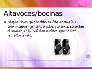 Dispositivos que le dan salida de audio al
computador, gracias a ellos podemos escuchar
el sonido de la música o video que se éste
reproduciendo.
http://www.gcfaprendelibre.org/tecnologia/curso/informatica_basica/las_partes_basicas_de_un_computador/5.do
 