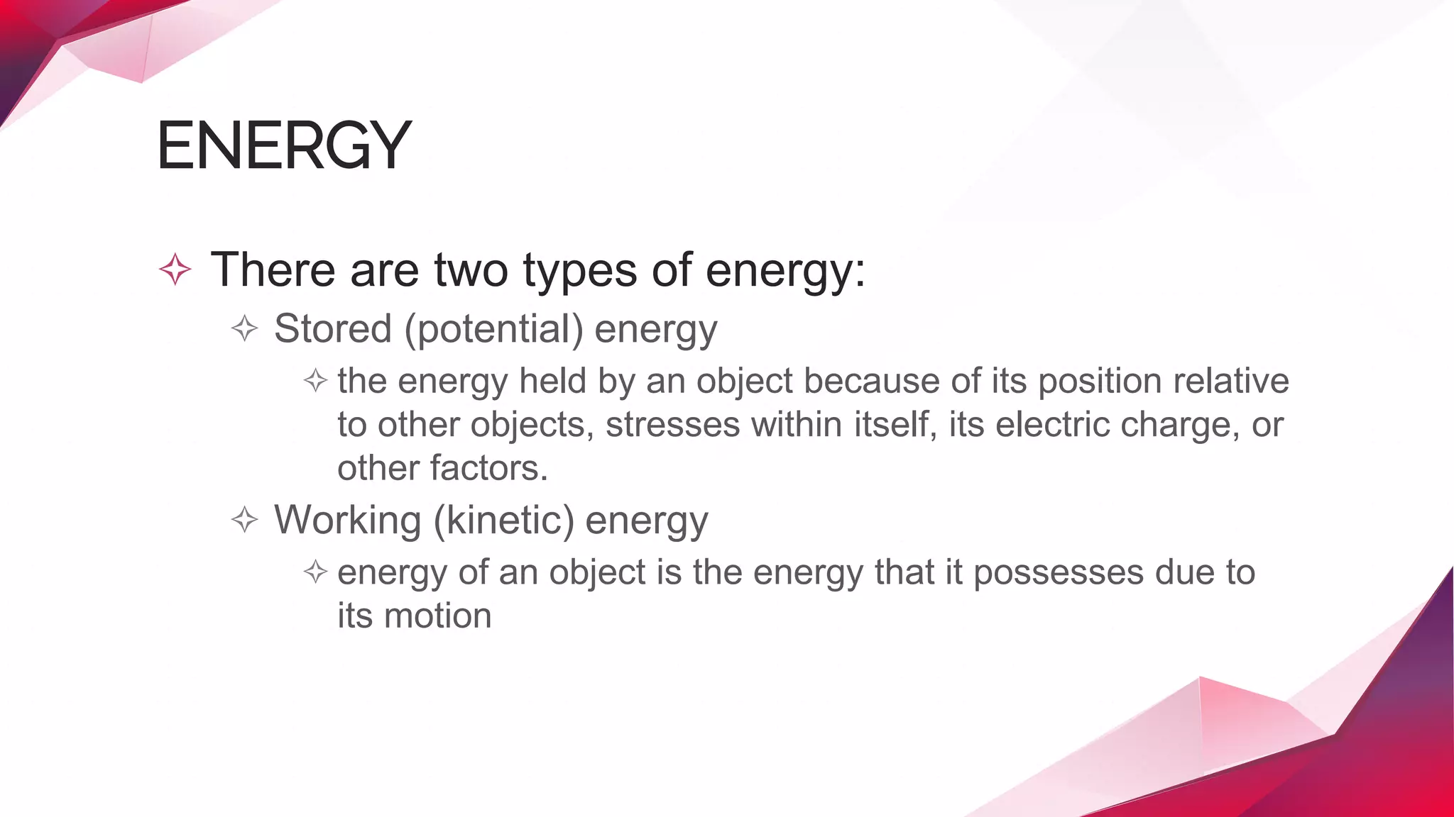 ENERGY
✧ There are two types of energy:
✧ Stored (potential) energy
✧ the energy held by an object because of its position relative
to other objects, stresses within itself, its electric charge, or
other factors.
✧ Working (kinetic) energy
✧ energy of an object is the energy that it possesses due to
its motion
 
