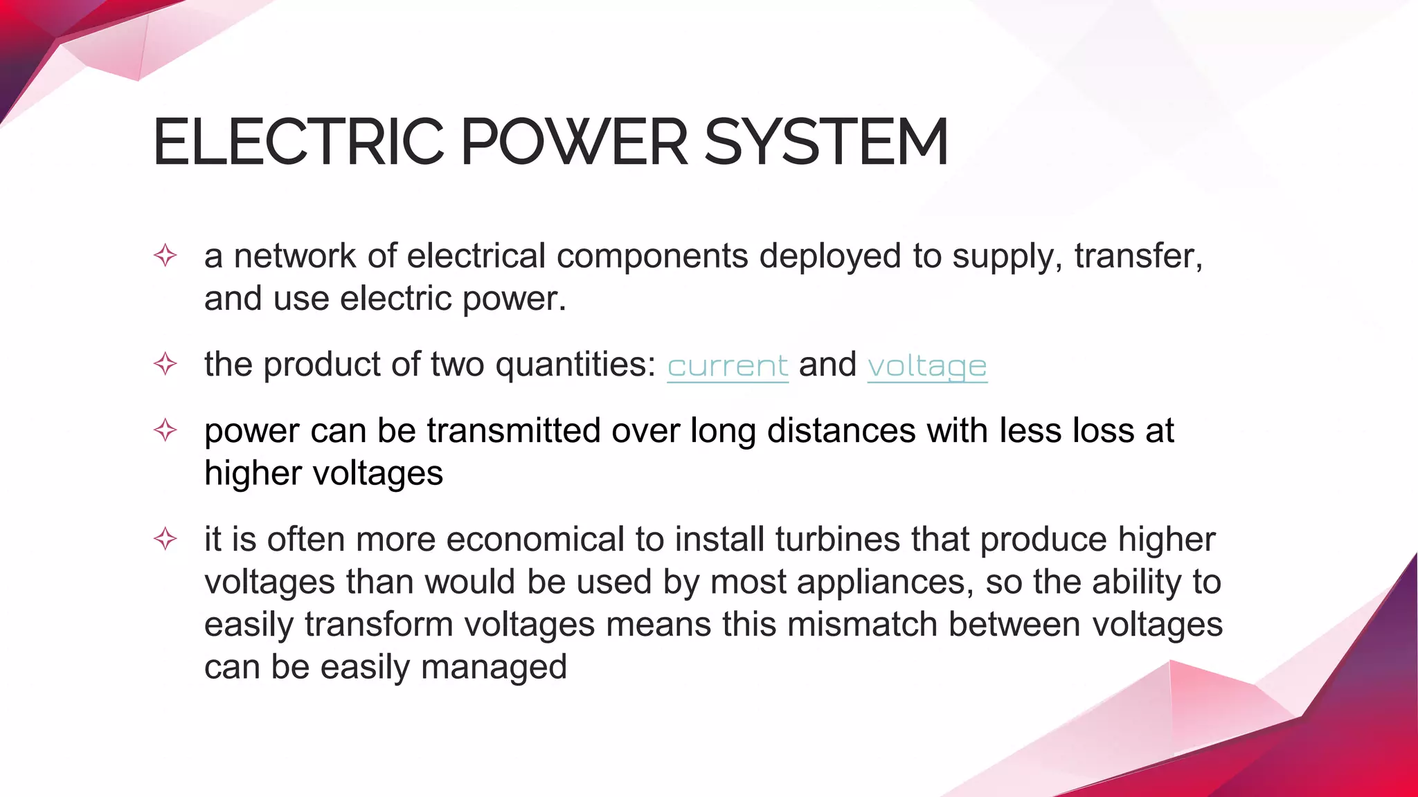 ELECTRIC POWER SYSTEM
✧ a network of electrical components deployed to supply, transfer,
and use electric power.
✧ the product of two quantities: current and voltage
✧ power can be transmitted over long distances with less loss at
higher voltages
✧ it is often more economical to install turbines that produce higher
voltages than would be used by most appliances, so the ability to
easily transform voltages means this mismatch between voltages
can be easily managed
 