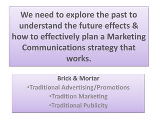 We need to explore the past to
understand the future effects &
how to effectively plan a Marketing
Communications strategy that
works.
Brick & Mortar
•Traditional Advertising/Promotions
•Tradition Marketing
•Traditional Publicity
 