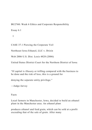 BU2760: Week 6 Ethics and Corporate Responsibility
Essay 6.1
1
CASE 37.1 Piercing the Corporate Veil
Northeast Iowa Ethanol, LLC v. Drizin
Web 2006 U.S. Dist. Lexis 4828 (2006)
United States District Court for the Northern District of Iowa
“If capital is illusory or trifling compared with the business to
be done and the risk of loss, this is a ground for
denying the separate entity privilege.”
—Judge Jarvey
Facts
Local farmers in Manchester, Iowa, decided to build an ethanol
plant in the Manchester area. An ethanol plant
produces ethanol and feed grain, which can be sold at a profit
exceeding that of the sale of grain. After many
 