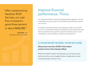 Improve financial
performance. Thrive.
Your organization’s ability to evolve with changing demands, regulations, and care
models determines your success—from back-office process efficiencies to patient
care outcomes.
As regulatory requirements escalate, technology ages, mergers occur, and staff
turns over, it can be difficult to keep financial performance strong. Add other issues
like high receivables, slowing cash flow, and potential data loss, and it can seem
overwhelming, or even impossible, to maintain a strong bottom line.
“After implementing
NextGen RCM
Services, our cash
flow increased a
good three percent
or about $600,000.”
Brian Bizub, CEO
Palm Beach Orthopedic Institute
IF YOU’RE FEELING THE BURN, YOU’RE NOT ALONE.
Did you know more than 25-30% of lost medical
practice income is from improper billing?
Without the right IT systems and expertise, you can lose precious
patient care time as you struggle to better manage revenue cycle
issues like denials, and claim errors.
 