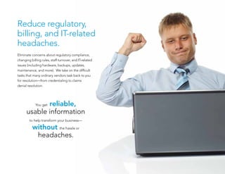 Reduce regulatory,
billing, and IT-related
headaches.
Eliminate concerns about regulatory compliance,
changing billing rules, staff turnover, and IT-related
issues (including hardware, backups, updates,
maintenance, and more). We take on the difficult
tasks that many ordinary vendors task back to you
for resolution—from credentialing to claims
denial resolution.
You get reliable,
usable information
to help transform your business—
without the hassle or
headaches.
 