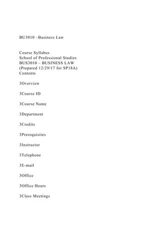 BU3010 –Business Law
Course Syllabus
School of Professional Studies
BUS3010 – BUSINESS LAW
(Prepared 12/29/17 for SP18A)
Contents
3Overview
3Course ID
3Course Name
3Department
3Credits
3Prerequisites
3Instructor
3Telephone
3E-mail
3Office
3Office Hours
3Class Meetings
 