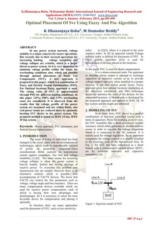 K.Dhananjaya Babu, M.Damodar Reddy/ International Journal of Engineering Research and
                 Applications (IJERA) ISSN: 2248-9622 www.ijera.com
                   Vol. 3, Issue 1, January -February 2013, pp.485-490
     Optimal Placement Of Svc Using Fuzzy And Pso Algorithm
                      𝐊. 𝐃𝐡𝐚𝐧𝐚𝐧𝐣𝐚𝐲𝐚 𝐁𝐚𝐛𝐮 𝟏 , 𝐌. 𝐃𝐚𝐦𝐨𝐝𝐚𝐫 𝐑𝐞𝐝𝐝𝐲 𝟐
             1PG Student, Department of E.E.E., S.V. University, Tirupati, Andhra Pradesh, India.
         2 Associate Professor, Department of E.E.E., S.V. University, Tirupati, Andhra Pradesh, India


ABSTRACT
          In any power system network, voltage             index       in [2][3], where it is placed in the most
stability is a major concern for secure operations.        negative index. In [4] an approach named Voltage
But recently due to their stressed operations for          stability index is defined for placement of SVC. In
increasing loading,       voltage instability and          [5][6] genetic algorithm (GA) is used for
voltage collapse are evitable, which is a major            optimization of devices placed in the locations.
threat to power system. So it is very important to
maintain voltage profile within the limits for             In this paper SVC is used for shunt compensation.
overloading conditions also, which can possible                      It is a shunt-connected static Var generator
through optimal placement of Static Var                    or absorber whose output is adjusted to exchange
Compensator (SVC). A new approach is                       capacitive or inductive current so as to provide
proposed in this paper, which is a combination of          voltage support and only when installed in a proper
Fuzzy and Particle Swarm Optimization (PSO).               location, it can also reduce power losses. Fuzzy
For Optimal locations Fuzzy approach is used.              approach gives best optimal locations depending on
The rating value of SVC is approximated                    the objectives considered, and PSO techniques
through PSO for different loading conditions. In           iteratively optimize the sizes of the devices for the
this paper 125%, 150% and 175% overloading                 concerned locations. A Matlab code is developed for
cases are considered. It is observed from the              the proposed approach and applied to IEEE 14, 30
results that the voltage profile of the power              bus system and the results are tabulated.
system are increased and are within limits, also
real power losses are reduced there by optimally           2. MODELING OF SVC
locating SVC device in the power system. The                        In its basic form, SVC device is a parallel
proposed method is tested on IEEE 14 bus, IEEE             combination of thyristor controlled reactor with a
30 bus system.                                             bank of capacitors. From the working point of view,
                                                           the SVC resembles like a shunt connected variable
Keywords - Fuzzy approach, SVC placement, and              reactance, which either generates or absorbs reactive
Particle Swarm Optimization.                               power in order to regulate the voltage magnitude
                                                           where it is connected to the AC network. It is
1. INTRODUCTION                                            mainly used for voltage regulation. As an important
          The trend of living of individual has been       component for voltage control, it is usually installed
changed in the recent years with the development of        at the receiving node of the transmission lines. In
technologies, which leads to unpredictable demand          Fig. 1, the SVC has been considered as a shunt
of power on generation companies.These                     branch with a compensated reactive power QSVC,
considerations throw cautions on transmission              set by available inductive and capacitive
system against congestion, line loss and voltage           susceptance [6].
instability [1]-[6]. The main reason for occurring
voltage collapse is when the power system is
heavily loaded, faulted and having shortage of
reactive power. To overcome this problem new
transmission line are needed. However there is an
alternative solution which is possible with
accompanying of FACTS devices. We know that
FACTS can control the line parameters such as
voltage, voltage angle and line reactance. There are
many compensation devices available which are
used for reactive power compensation, each of
which is having their own advantages and
disadvantages. So it is necessary to select the most
favorable device for compensation and placing it
optimally
                                                           Figure 1: Injection model of SVC
          In literature there are many approaches
used for placement of SVC, such as loss sensitivity


                                                                                                 485 | P a g e
 