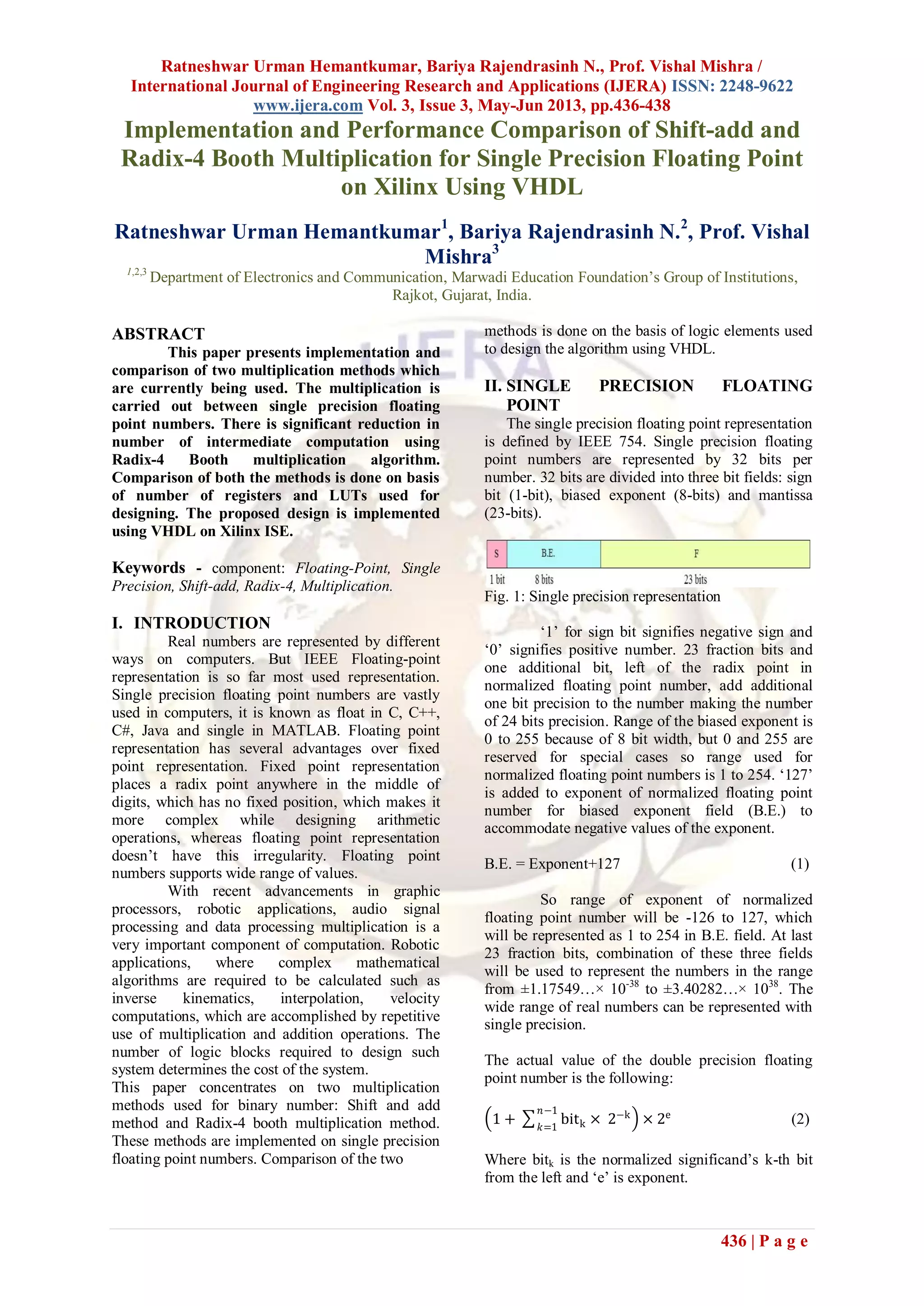 Ratneshwar Urman Hemantkumar, Bariya Rajendrasinh N., Prof. Vishal Mishra /
International Journal of Engineering Research and Applications (IJERA) ISSN: 2248-9622
www.ijera.com Vol. 3, Issue 3, May-Jun 2013, pp.436-438
436 | P a g e
Implementation and Performance Comparison of Shift-add and
Radix-4 Booth Multiplication for Single Precision Floating Point
on Xilinx Using VHDL
Ratneshwar Urman Hemantkumar1
, Bariya Rajendrasinh N.2
, Prof. Vishal
Mishra3
1,2,3
Department of Electronics and Communication, Marwadi Education Foundation‟s Group of Institutions,
Rajkot, Gujarat, India.
ABSTRACT
This paper presents implementation and
comparison of two multiplication methods which
are currently being used. The multiplication is
carried out between single precision floating
point numbers. There is significant reduction in
number of intermediate computation using
Radix-4 Booth multiplication algorithm.
Comparison of both the methods is done on basis
of number of registers and LUTs used for
designing. The proposed design is implemented
using VHDL on Xilinx ISE.
Keywords - component: Floating-Point, Single
Precision, Shift-add, Radix-4, Multiplication.
I. INTRODUCTION
Real numbers are represented by different
ways on computers. But IEEE Floating-point
representation is so far most used representation.
Single precision floating point numbers are vastly
used in computers, it is known as float in C, C++,
C#, Java and single in MATLAB. Floating point
representation has several advantages over fixed
point representation. Fixed point representation
places a radix point anywhere in the middle of
digits, which has no fixed position, which makes it
more complex while designing arithmetic
operations, whereas floating point representation
doesn‟t have this irregularity. Floating point
numbers supports wide range of values.
With recent advancements in graphic
processors, robotic applications, audio signal
processing and data processing multiplication is a
very important component of computation. Robotic
applications, where complex mathematical
algorithms are required to be calculated such as
inverse kinematics, interpolation, velocity
computations, which are accomplished by repetitive
use of multiplication and addition operations. The
number of logic blocks required to design such
system determines the cost of the system.
This paper concentrates on two multiplication
methods used for binary number: Shift and add
method and Radix-4 booth multiplication method.
These methods are implemented on single precision
floating point numbers. Comparison of the two
methods is done on the basis of logic elements used
to design the algorithm using VHDL.
II. SINGLE PRECISION FLOATING
POINT
The single precision floating point representation
is defined by IEEE 754. Single precision floating
point numbers are represented by 32 bits per
number. 32 bits are divided into three bit fields: sign
bit (1-bit), biased exponent (8-bits) and mantissa
(23-bits).
Fig. 1: Single precision representation
„1‟ for sign bit signifies negative sign and
„0‟ signifies positive number. 23 fraction bits and
one additional bit, left of the radix point in
normalized floating point number, add additional
one bit precision to the number making the number
of 24 bits precision. Range of the biased exponent is
0 to 255 because of 8 bit width, but 0 and 255 are
reserved for special cases so range used for
normalized floating point numbers is 1 to 254. „127‟
is added to exponent of normalized floating point
number for biased exponent field (B.E.) to
accommodate negative values of the exponent.
B.E. = Exponent+127 (1)
So range of exponent of normalized
floating point number will be -126 to 127, which
will be represented as 1 to 254 in B.E. field. At last
23 fraction bits, combination of these three fields
will be used to represent the numbers in the range
from ±1.17549…× 10-38
to ±3.40282…× 1038
. The
wide range of real numbers can be represented with
single precision.
The actual value of the double precision floating
point number is the following:
1 + bitk × 2−k𝑛−1
𝑘=1
× 2e
(2)
Where bitk is the normalized significand‟s k-th bit
from the left and „e‟ is exponent.
 