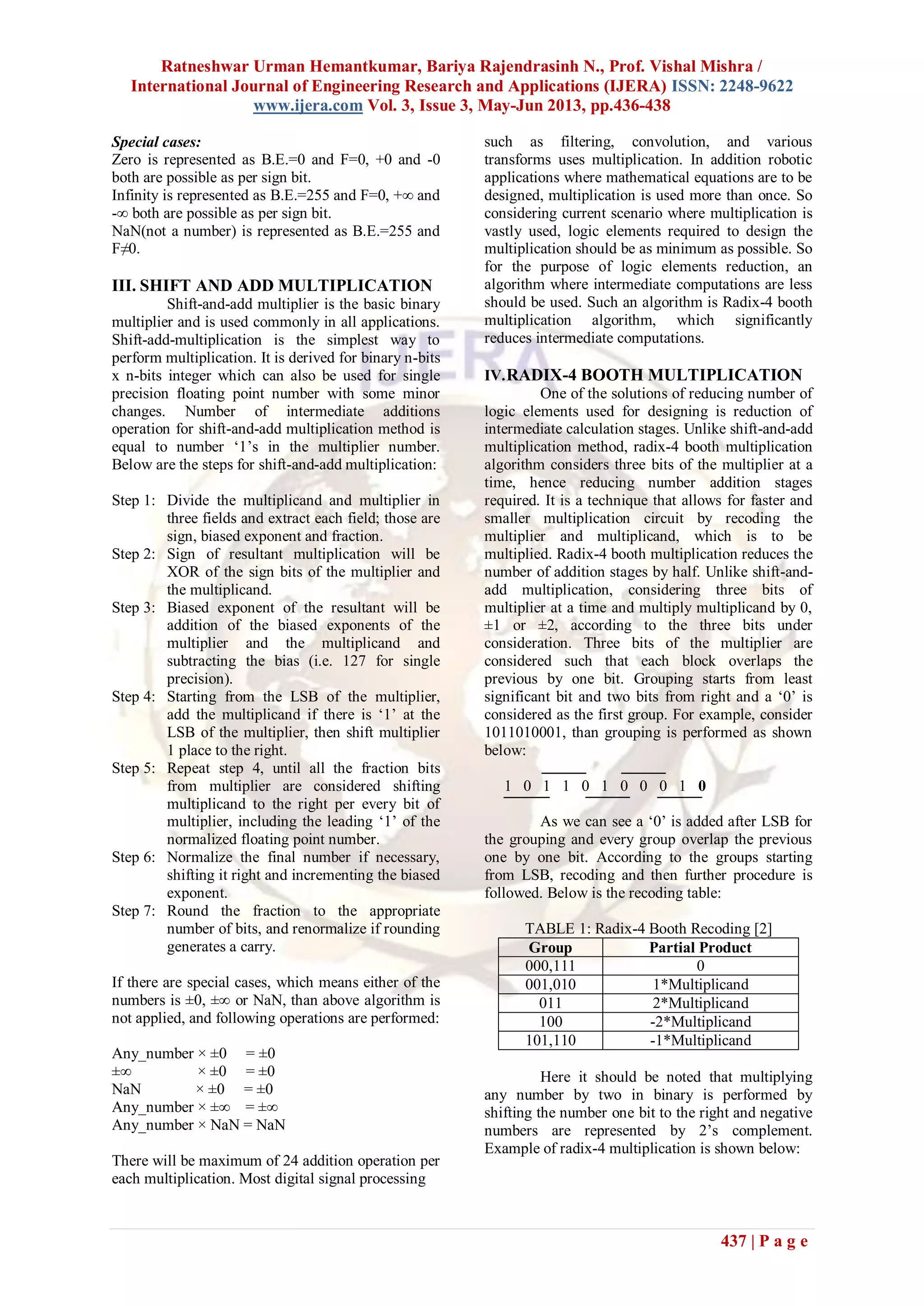 Ratneshwar Urman Hemantkumar, Bariya Rajendrasinh N., Prof. Vishal Mishra /
International Journal of Engineering Research and Applications (IJERA) ISSN: 2248-9622
www.ijera.com Vol. 3, Issue 3, May-Jun 2013, pp.436-438
437 | P a g e
Special cases:
Zero is represented as B.E.=0 and F=0, +0 and -0
both are possible as per sign bit.
Infinity is represented as B.E.=255 and F=0, +∞ and
-∞ both are possible as per sign bit.
NaN(not a number) is represented as B.E.=255 and
F≠0.
III. SHIFT AND ADD MULTIPLICATION
Shift-and-add multiplier is the basic binary
multiplier and is used commonly in all applications.
Shift-add-multiplication is the simplest way to
perform multiplication. It is derived for binary n-bits
x n-bits integer which can also be used for single
precision floating point number with some minor
changes. Number of intermediate additions
operation for shift-and-add multiplication method is
equal to number „1‟s in the multiplier number.
Below are the steps for shift-and-add multiplication:
Step 1: Divide the multiplicand and multiplier in
three fields and extract each field; those are
sign, biased exponent and fraction.
Step 2: Sign of resultant multiplication will be
XOR of the sign bits of the multiplier and
the multiplicand.
Step 3: Biased exponent of the resultant will be
addition of the biased exponents of the
multiplier and the multiplicand and
subtracting the bias (i.e. 127 for single
precision).
Step 4: Starting from the LSB of the multiplier,
add the multiplicand if there is „1‟ at the
LSB of the multiplier, then shift multiplier
1 place to the right.
Step 5: Repeat step 4, until all the fraction bits
from multiplier are considered shifting
multiplicand to the right per every bit of
multiplier, including the leading „1‟ of the
normalized floating point number.
Step 6: Normalize the final number if necessary,
shifting it right and incrementing the biased
exponent.
Step 7: Round the fraction to the appropriate
number of bits, and renormalize if rounding
generates a carry.
If there are special cases, which means either of the
numbers is ±0, ±∞ or NaN, than above algorithm is
not applied, and following operations are performed:
Any_number × ±0 = ±0
±∞ × ±0 = ±0
NaN × ±0 = ±0
Any_number × ±∞ = ±∞
Any_number × NaN = NaN
There will be maximum of 24 addition operation per
each multiplication. Most digital signal processing
such as filtering, convolution, and various
transforms uses multiplication. In addition robotic
applications where mathematical equations are to be
designed, multiplication is used more than once. So
considering current scenario where multiplication is
vastly used, logic elements required to design the
multiplication should be as minimum as possible. So
for the purpose of logic elements reduction, an
algorithm where intermediate computations are less
should be used. Such an algorithm is Radix-4 booth
multiplication algorithm, which significantly
reduces intermediate computations.
IV.RADIX-4 BOOTH MULTIPLICATION
One of the solutions of reducing number of
logic elements used for designing is reduction of
intermediate calculation stages. Unlike shift-and-add
multiplication method, radix-4 booth multiplication
algorithm considers three bits of the multiplier at a
time, hence reducing number addition stages
required. It is a technique that allows for faster and
smaller multiplication circuit by recoding the
multiplier and multiplicand, which is to be
multiplied. Radix-4 booth multiplication reduces the
number of addition stages by half. Unlike shift-and-
add multiplication, considering three bits of
multiplier at a time and multiply multiplicand by 0,
±1 or ±2, according to the three bits under
consideration. Three bits of the multiplier are
considered such that each block overlaps the
previous by one bit. Grouping starts from least
significant bit and two bits from right and a „0‟ is
considered as the first group. For example, consider
1011010001, than grouping is performed as shown
below:
1 0 1 1 0 1 0 0 0 1 0
As we can see a „0‟ is added after LSB for
the grouping and every group overlap the previous
one by one bit. According to the groups starting
from LSB, recoding and then further procedure is
followed. Below is the recoding table:
TABLE 1: Radix-4 Booth Recoding [2]
Group Partial Product
000,111 0
001,010 1*Multiplicand
011 2*Multiplicand
100 -2*Multiplicand
101,110 -1*Multiplicand
Here it should be noted that multiplying
any number by two in binary is performed by
shifting the number one bit to the right and negative
numbers are represented by 2‟s complement.
Example of radix-4 multiplication is shown below:
 