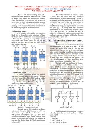 B.Bharathi1
C.V.Subhaskar Reddy / International Journal of Engineering Research and
Applications (IJERA) ISSN: 2248-9622 www.ijera.com
Vol. 3, Issue 4, Jul-Aug 2013, pp. 437-441
438 | P a g e
Above is the basic building block of a
carry-select adder, where the block size is 4. Two 4-
bit ripple carry adders are multiplexed together,
where the resulting carry and sum bits are selected
by the carry-in. Since one ripple carry adder assumes
a carry-in of 0, and the other assumes a carry-in of 1,
selecting which adder had the correct assumption via
the actual carry-in yields the desired result.
Uniform-sized adder
A 16-bit carry-select adder with a uniform
block size of 4 can be created with three of these
blocks and a 4-bit ripple carry adder. Since carry-in
is known at the beginning of computation, a carry
select block is not needed for the first four bits. The
delay of this adder will be four full adder delays,
plus three MUX delays.
Figure 2: Regular Fixed Size CSLA
Variable-sized adder
A 16-bit carry-select adder with variable
size can be similarly created. Here we show an adder
with block sizes of 2-2-3-4-5. This break-up is ideal
when the full-adder delay is equal to the MUX
delay, which is unlikely. The total delay is two full
adder delays, and four mux delays.
Figure 3: Variable Sized CSLA.
The basic idea of this work is to use Binary
to Excess-1 Converter (BEC) instead of RCA with
Cin=1 in the regular CSLA to achieve lower area
and power consumption [2]–[4]. The main
advantage of this BEC logic comes from the lesser
number of logic gates than the n-bit Full Adder (FA)
structure. The details of the BEC logic are discussed
in Section III.
This brief is structured as follows. Section
II deals with the delay and area evaluation
methodology of the basic adder blocks. Section III
presents the detailed structure and the function of the
BEC logic. The SQRT CSLA has been chosen for
comparison with the proposed design as it has a
more balanced delay, and requires lower power and
area [5], [6]. The delay and area evaluation
methodology of the regular and modified SQRT
CSLA are presented in Sections IV and V,
respectively. The ASIC implementation details and
results are analyzed in Section VI. Finally, the work
is concluded in Section VII.
II. Basic Function And Structure Of BEC
Logic
The delay and area evaluation methodology
considers all gates to be made up of AND, OR, and
Inverter, each having delay equal to 1 unit and area
equal to 1 unit. We then add up the number of gates
in the longest path of a logic block that contributes
to the maximum delay. The area evaluation is done
by counting the total number of AOI gates required
for each logic block. Based on this approach, the
CSLA adder blocks of 2:1 mux, Half Adder (HA),
and FA are evaluated and listed in Table I.
The basic work is to use Binary to Excess-1
Converter (BEC) instead of RCA with Cin=1 in the
regular CSLA to achieve lower area and power
consumption. The main advantage of this BEC logic
comes from the lesser number of logic gates than the
n-bit Full Adder (FA) structure As stated above the
main idea of this work is to use BEC instead of the
RCA with Cin=1 in order to reduce the area and
power consumption of the regular CSLA. To replace
the n-bit RCA, an n+1-bit BEC is required. A
structure and the function table of a 4-bit BEC are
shown in Figure.2 and Table .2, respectively.
Figure 1: 4 Bit BEC.
The Boolean expressions of the 4-bit BEC
is listed as (note the functional symbols ~ NOT, &
AND, ^XOR)
X0 = ~B0
X1 = B0^B1
X2 = B2^ (B0 & B1)
X3 = B3^ (B0 & B1 & B2)
 