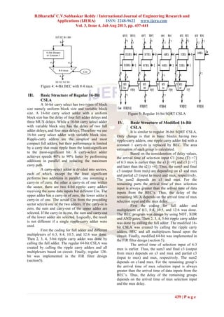 B.Bharathi1
C.V.Subhaskar Reddy / International Journal of Engineering Research and
Applications (IJERA) ISSN: 2248-9622 www.ijera.com
Vol. 3, Issue 4, Jul-Aug 2013, pp. 437-441
439 | P a g e
Figure 4: 4-Bit BEC with 8:4 mux.
III. Basic Structure of Regular 16-Bit
CSLA
A 16-bit carry select has two types of block
size namely uniform block size and variable block
size. A 16-bit carry select adder with a uniform
block size has the delay of four full adder delays and
three MUX delays. While a 16-bit carry select adder
with variable block size has the delay of two full
adder delays, and four mux delays. Therefore we use
16-bit carry select adder with variable block size.
Ripple-carry adders are the simplest and most
compact full adders, but their performance is limited
by a carry that must ripple from the least-significant
to the most-significant bit. A carry-select adder
achieves speeds 40% to 90% faster by performing
additions in parallel and reducing the maximum
carry path.
A carry-select adder is divided into sectors,
each of which, except for the least significant
performs two additions in parallel, one assuming a
carry-in of zero, the other a carry-in of one within
the sector, there are two 4-bit ripple- carry adders
receiving the same data inputs but different Cin. The
upper adder has a carry-in of zero, the lower adder a
carry-in of one. The actual Cin from the preceding
sector selects one of the two adders. If the carry-in is
zero, the sum and carry-out of the upper adder are
selected. If the carry-in is one, the sum and carry-out
of the lower adder are selected. Logically, the result
is not different if a single ripple-carry adder were
used.
First the coding for full adder and different
multiplexers of 6:3, 8:4, 10:5, and 12:6 was done.
Then 2, 3, 4, 5-bit ripple carry adder was done by
calling the full adder. The regular 64-bit CSLA was
created by calling the ripple carry adders and all
multiplexers based on circuit. Finally, regular 128-
bit was implemented in the FIR filter design
(section5).
Figure 5: Regular 16-bit SQRT CSLA
IV. Basic Structure of Modified 16-Bit
CSLA
It is similar to regular 16-bit SQRT CSLA.
Only change is that in basic blocks having two
ripple-carry adders, one ripple carry adder fed with a
constant 1 carry-in is replaced by BEC. The area
estimation of each group is calculated.
Based on the consideration of delay values,
the arrival time of selection input C1 [time (T) =7]
of 6:3 mux is earlier than the s3 [t =9] and c3 [t =7]
and later than the s2 [t =4]. Thus, the sum3 and final
c3 (output from mux) are depending on s3 and mux
and partial c3 (input to mux) and mux, respectively.
The sum2 depends on c1 and mux. For the
remaining parts the arrival time of mux selection
input is always greater than the arrival time of data
inputs from the BEC’s. Thus, the delay of the
remaining MUX depends on the arrival time of mux
selection input and the mux delay.
First the coding for full adder and
multiplexers of 6:3, 8:4, 10:5, and 12:6 was done.
The BEC program was design by using NOT, XOR
and AND gates. Then 2, 3, 4, 5-bit ripple carry adder
was done by calling the full adder. The modified 16-
bit CSLA was created by calling the ripple carry
adders, BEC and all multiplexers based upon the
circuit. Finally, modified 64-bit was implemented in
the FIR filter design (section 5).
The arrival time of selection input of 6:3
mux is earlier. Thus, the sum3 and final c3 (output
from mux) depends on s3 and mux and partial c3
(input to mux) and mux, respectively. The sum2
depends on c1and mux. For the remaining group’s
the arrival time of mux selection input is always
greater than the arrival time of data inputs from the
BEC’s. Thus, the delay of the remaining groups
depends on the arrival time of mux selection input
and the mux delay.
 