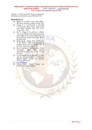 B.Bharathi1
C.V.Subhaskar Reddy / International Journal of Engineering Research and
Applications (IJERA) ISSN: 2248-9622 www.ijera.com
Vol. 3, Issue 4, Jul-Aug 2013, pp. 437-441
441 | P a g e
Verilog i.e., OVM and UVM. In the coming future
the Router can be done by using OVM and UVM.
REFERENCES
[1] Bedrij, O. J.,(1962), “Carry-select adder,”
IRE Trans. Electron. Comput., pp.340–344.
[2] Ceiang ,T. Y. and Hsiao,M. J. ,(Oct1998
),“Carry-select adder using single ripple
carry adder,” Electron. Lett., vol. 34, no.
22, pp. 2101– 2103
[3] He, Y. , Chang ,C. H. and Gu, J. , (2005),
“An A rea efficient 64-bit square root carry-
select adder for low power application,” in
Proc. IEEE Int. Symp.Circuits Syst. vol. 4,
pp. 4082–4085.
[4] Ramkumar,B. , Kittur, H.M. and Kannan
,P. M. ,(2010 ),“ASIC implementation of
modified faster carry save adder,” Eur. J.
Sci. Res., vol. 42, no. 1,pp.53–58.
[5] Kim ,Y. and Kim ,L.-S.,(May2001), “64-bit
carry-select adder with reduced
area,”Electron Lett., vol. 37, no. 10, pp.
614–615.
[6] E. Abu-Shama and M. Bayoumi, “A New
cell for low power adders,” in Proc.Int.
Midwest Symp. Circuits and Systems,
1995, pp. 1014–1017
[7] www.xilinx.com.
[8] Verilog HDL- Digital Design and
Synthesis, by Samir Palnitkar
 