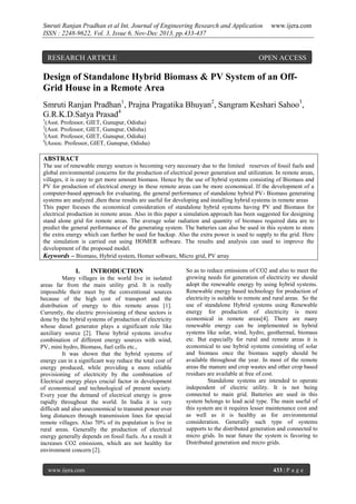 Smruti Ranjan Pradhan et al Int. Journal of Engineering Research and Application
ISSN : 2248-9622, Vol. 3, Issue 6, Nov-Dec 2013, pp.433-437

RESEARCH ARTICLE

www.ijera.com

OPEN ACCESS

Design of Standalone Hybrid Biomass & PV System of an OffGrid House in a Remote Area
Smruti Ranjan Pradhan1, Prajna Pragatika Bhuyan2, Sangram Keshari Sahoo3,
G.R.K.D.Satya Prasad4
1

(Asst. Professor, GIET, Gunupur, Odisha)
(Asst. Professor, GIET, Gunupur, Odisha)
3
(Asst. Professor, GIET, Gunupur, Odisha)
4
(Assoc. Professor, GIET, Gunupur, Odisha)
2

ABSTRACT
The use of renewable energy sources is becoming very necessary due to the limited reserves of fossil fuels and
global environmental concerns for the production of electrical power generation and utilization. In remote areas,
villages, it is easy to get more amount biomass. Hence by the use of hybrid systems consisting of Biomass and
PV for production of electrical energy in these remote areas can be more economical. If the development of a
computer-based approach for evaluating, the general performance of standalone hybrid PV- Biomass generating
systems are analyzed ,then these results are useful for developing and installing hybrid systems in remote areas
This paper focuses the economical consideration of standalone hybrid systems having PV and Biomass for
electrical production in remote areas. Also in this paper a simulation approach has been suggested for designing
stand alone grid for remote areas. The average solar radiation and quantity of biomass required data are to
predict the general performance of the generating system. The batteries can also be used in this system to store
the extra energy which can further be used for backup. Also the extra power is used to supply to the grid. Here
the simulation is carried out using HOMER software. The results and analysis can used to improve the
development of the proposed model.
Keywords – Biomass, Hybrid system, Homer software, Micro grid, PV array

I.

INTRODUCTION

Many villages in the world live in isolated
areas far from the main utility grid. It is really
impossible their meet by the conventional sources
because of the high cost of transport and the
distribution of energy to this remote areas [1].
Currently, the electric provisioning of these sectors is
done by the hybrid systems of production of electricity
whose diesel generator plays a significant role like
auxiliary source [2]. These hybrid systems involve
combination of different energy sources with wind,
PV, mini hydro, Biomass, fuel cells etc.,
It was shown that the hybrid systems of
energy can in a significant way reduce the total cost of
energy produced, while providing a more reliable
provisioning of electricity by the combination of
Electrical energy plays crucial factor in development
of economical and technological of present society.
Every year the demand of electrical energy is grow
rapidly throughout the world. In India it is very
difficult and also uneconomical to transmit power over
long distances through transmission lines for special
remote villages. Also 70% of its population is live in
rural areas. Generally the production of electrical
energy generally depends on fossil fuels. As a result it
increases CO2 emissions, which are not healthy for
environment concern [2].
www.ijera.com

So as to reduce emissions of CO2 and also to meet the
growing needs for generation of electricity we should
adopt the renewable energy by using hybrid systems.
Renewable energy based technology for production of
electricity is suitable to remote and rural areas. So the
use of standalone Hybrid systems using Renewable
energy for production of electricity is more
economical in remote areas[4]. There are many
renewable energy can be implemented in hybrid
systems like solar, wind, hydro, geothermal, biomass
etc. But especially for rural and remote areas it is
economical to use hybrid systems consisting of solar
and biomass once the biomass supply should be
available throughout the year. In most of the remote
areas the manure and crop wastes and other crop based
residues are available at free of cost.
Standalone systems are intended to operate
independent of electric utility. It is not being
connected to main grid. Batteries are used in this
system belongs to lead acid type. The main useful of
this system are it requires lesser maintenance cost and
as well as it is healthy as for environmental
consideration. Generally such type of systems
supports to the distributed generation and connected to
micro grids. In near future the system is favoring to
Distributed generation and micro grids.

433 | P a g e

 