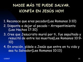 NADIE MÁS TE PUEDE SALVAR. ¡CONFÍA EN JESÚS HOY! 1. Reconoce que eres pecador(Lee Romanos 3:10) 2. Disponte a dejar el pecado – Arrepentimiento (Lee Hechos 17:30) 3. Cree que Jesucristo murió por ti, fue sepultado y resucitó de entre los muertos(Lee Romanos 10:9- 10) 4. En oración, pídele a Jesús que entre en tu vida y sea tu Salvador(Lee Romanos 10:13) 