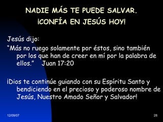NADIE MÁS TE PUEDE SALVAR. ¡CONFÍA EN JESÚS HOY! Jesús dijo: “ Más no ruego solamente por éstos, sino también por los que han de creer en mí por la palabra de ellos.”  Juan 17:20 ¡Dios te continúe guiando con su Espíritu Santo y bendiciendo en el precioso y poderoso nombre de Jesús, Nuestro Amado Señor y Salvador! 