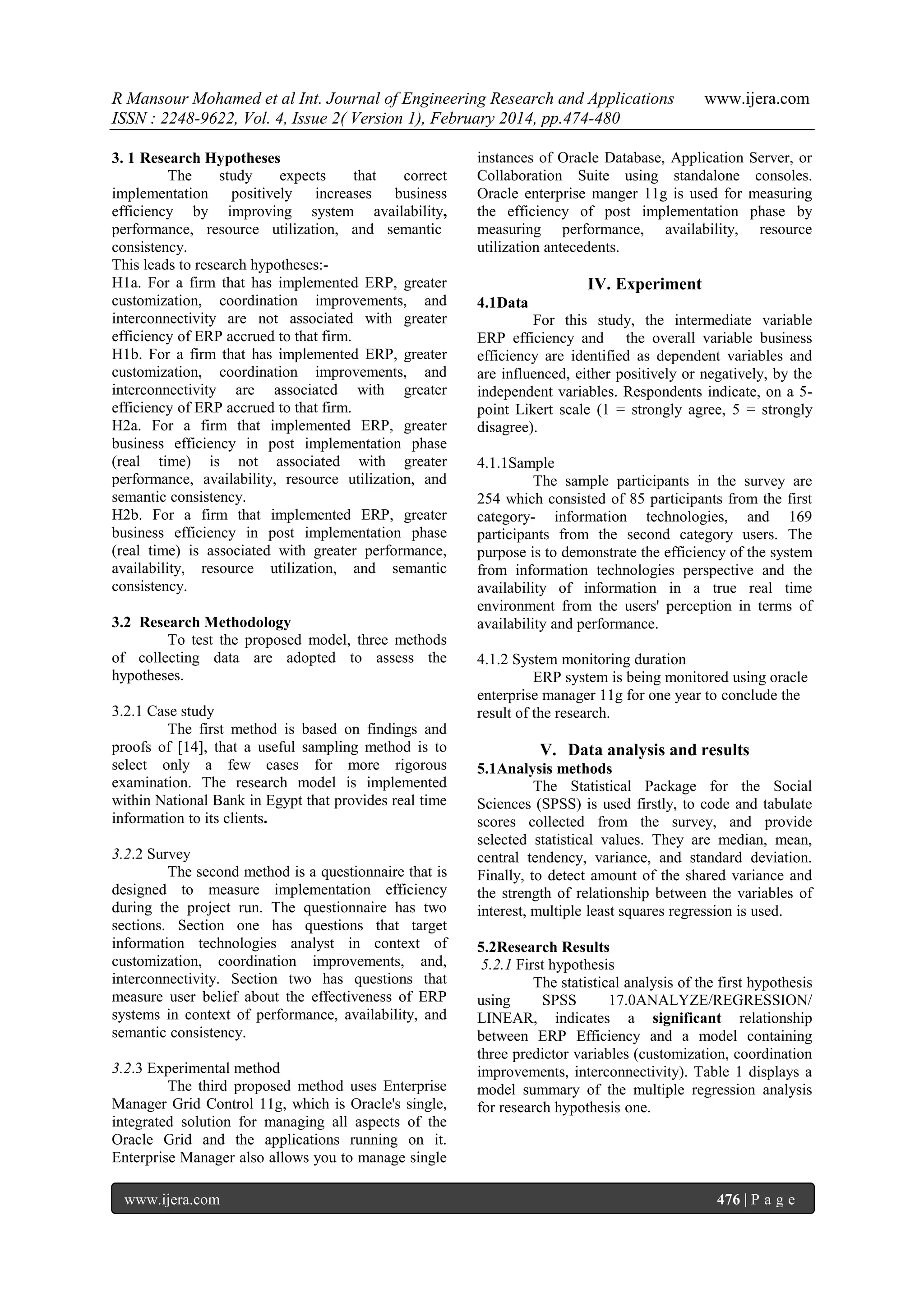R Mansour Mohamed et al Int. Journal of Engineering Research and Applications
ISSN : 2248-9622, Vol. 4, Issue 2( Version 1), February 2014, pp.474-480
3. 1 Research Hypotheses
The
study
expects
that
correct
implementation positively increases business
efficiency by improving system availability,
performance, resource utilization, and semanticconsistency.
This leads to research hypotheses:H1a. For a firm that has implemented ERP, greater
customization, coordination improvements, and
interconnectivity are not associated with greater
efficiency of ERP accrued to that firm.
H1b. For a firm that has implemented ERP, greater
customization, coordination improvements, and
interconnectivity are associated with greater
efficiency of ERP accrued to that firm.
H2a. For a firm that implemented ERP, greater
business efficiency in post implementation phase
(real time) is not associated with greater
performance, availability, resource utilization, and
semantic consistency.
H2b. For a firm that implemented ERP, greater
business efficiency in post implementation phase
(real time) is associated with greater performance,
availability, resource utilization, and semantic
consistency.
3.2 Research Methodology
To test the proposed model, three methods
of collecting data are adopted to assess the
hypotheses.
3.2.1 Case study
The first method is based on findings and
proofs of [14], that a useful sampling method is to
select only a few cases for more rigorous
examination. The research model is implemented
within National Bank in Egypt that provides real time
information to its clients.
3.2.2 Survey
The second method is a questionnaire that is
designed to measure implementation efficiency
during the project run. The questionnaire has two
sections. Section one has questions that target
information technologies analyst in context of
customization, coordination improvements, and,
interconnectivity. Section two has questions that
measure user belief about the effectiveness of ERP
systems in context of performance, availability, and
semantic consistency.
3.2.3 Experimental method
The third proposed method uses Enterprise
Manager Grid Control 11g, which is Oracle's single,
integrated solution for managing all aspects of the
Oracle Grid and the applications running on it.
Enterprise Manager also allows you to manage single
www.ijera.com

www.ijera.com

instances of Oracle Database, Application Server, or
Collaboration Suite using standalone consoles.
Oracle enterprise manger 11g is used for measuring
the efficiency of post implementation phase by
measuring performance, availability, resource
utilization antecedents.

IV. Experiment
4.1Data
For this study, the intermediate variable
ERP efficiency and the overall variable business
efficiency are identified as dependent variables and
are influenced, either positively or negatively, by the
independent variables. Respondents indicate, on a 5point Likert scale (1 = strongly agree, 5 = strongly
disagree).
4.1.1Sample
The sample participants in the survey are
254 which consisted of 85 participants from the first
category- information technologies, and 169
participants from the second category users. The
purpose is to demonstrate the efficiency of the system
from information technologies perspective and the
availability of information in a true real time
environment from the users' perception in terms of
availability and performance.
4.1.2 System monitoring duration
ERP system is being monitored using oracle
enterprise manager 11g for one year to conclude the
result of the research.

V. Data analysis and results
5.1Analysis methods
The Statistical Package for the Social
Sciences (SPSS) is used firstly, to code and tabulate
scores collected from the survey, and provide
selected statistical values. They are median, mean,
central tendency, variance, and standard deviation.
Finally, to detect amount of the shared variance and
the strength of relationship between the variables of
interest, multiple least squares regression is used.
5.2Research Results
5.2.1 First hypothesis
The statistical analysis of the first hypothesis
using
SPSS
17.0ANALYZE/REGRESSION/
LINEAR, indicates a significant relationship
between ERP Efficiency and a model containing
three predictor variables (customization, coordination
improvements, interconnectivity). Table 1 displays a
model summary of the multiple regression analysis
for research hypothesis one.

476 | P a g e

 