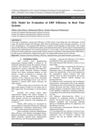 R Mansour Mohamed et al Int. Journal of Engineering Research and Applications
ISSN : 2248-9622, Vol. 4, Issue 2( Version 1), February 2014, pp.474-480

RESEARCH ARTICLE

www.ijera.com

OPEN ACCESS

EEE Model for Evaluation of ERP Efficiency in Real Time
Systems
Maha Attia Hana, Mohamed Marie, Rasha Mansour Mohamed
Faculty of Computers and Information, Helwan University
Faculty of Computers and Information, Helwan University
Faculty of Computers and Information, Helwan University

ABSTRACT
This study is designed to measure the efficiency of ERP systems in providing real time information. In this
study, the research measures the efficiency rather than the performance-used in previous researches - as it is
more comprehensive. The proposed ERP efficiency evaluation model depends on ERP phases'. EEE model
measures the efficiency of implementation phase, post-implementation phase, and the impact of implementation
phase on post implementation from technical perspective. A case study, a survey and a proposed experimental
method are used to implement research model. Results indicate a significant relationship between ERP Phases'.
In order to get an efficient post implementation phase, the implementation phase must be efficient.
Keywords - Enterprise Resource Planning, efficiency, implementation, post implementation, performance

I. INTRODUCTION
ERP
evolved
from
Manufacturing
Requirements Planning (MRP), is defined as "an
integrated information system that supports business
processes and functions by managing the entire
organization's resources efficiently and effectively"
[1].In last decade Enterprise Resource Planning
systems have drawn increasing attention as they
provide a variety of benefits to a business such
increasing
operational
efficiency,
improving
customer service, reducing cycle times, increasing
effectiveness, and decreasing cost [2, 3, 4]. Yet it is
important to measure ERP system efficiency for
many reasons:Firstly, in spite of low cost and low risk, and
high system quality of ERP [5], the failure rate of
ERP ranged from 40 percentages to 60 percentages
[6].
Secondly, new systems require major
organizational changes that enforce managers to
adopt processes for measuring the performance of
daily business activities by concentrating on the
intangible benefits connected with integrating new
systems [7].
Thirdly, ERP systems are developed for
unique purpose of increasing efficiency by improving
an organization’s information infrastructure, which
can help to sustain operational performance [7].
Some researchers measured implementation
phase efficiency such Michael rosemannjens Wiese,
Business performance consulting, and Abbas Yousfi.
Others researches measured post implementation
phase efficiency such Woosang Hwang and few

www.ijera.com

researches measured the efficiency of two phases
such Shih-Wei Chou, and Yu-Chieh Chang.
This study measures ERP efficiency in terms of a two
stage model.
The first stage is measuring the efficiency of
implementation phase. [8] Investigated the
problematic issue in the implementation of the ERP
system. He reported that, it lies in the integration of
the organization's primary functions with ERP
software. There are three antecedences that govern
the integration between software package and
business processes.
[9] Addresses both customization and coordination
improvements. Customization refers to the capability
of handling the lack of fit between the organization's
business processes and those offered by the ERP
package designers. Coordination improvements refer
to the capability of adapting to changing conditions,
coordinating and synchronizing among different units
of a firm.
[10] Addresses Interconnectivity, Which is a
foundation for integration process in enterprise
Systems. The process involves of integrating of all
disparate equipment and technology including
sharing of peripherals pathway for application, and
file sharing as one unit.
The second stage is measuring the efficiency of post
implementation-phase
[11] investigated the core objective of access to realtime information. He reported that, it relies on system
components such as hardware, software, and
processes that can get together within the new
system.

474 | P a g e

 