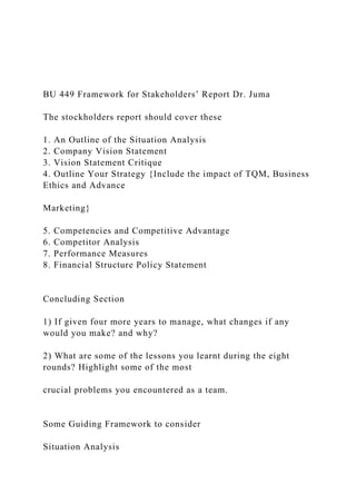 BU 449 Framework for Stakeholders’ Report Dr. Juma
The stockholders report should cover these
1. An Outline of the Situation Analysis
2. Company Vision Statement
3. Vision Statement Critique
4. Outline Your Strategy {Include the impact of TQM, Business
Ethics and Advance
Marketing}
5. Competencies and Competitive Advantage
6. Competitor Analysis
7. Performance Measures
8. Financial Structure Policy Statement
Concluding Section
1) If given four more years to manage, what changes if any
would you make? and why?
2) What are some of the lessons you learnt during the eight
rounds? Highlight some of the most
crucial problems you encountered as a team.
Some Guiding Framework to consider
Situation Analysis
 