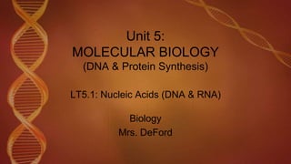 Unit 5:
MOLECULAR BIOLOGY
(DNA & Protein Synthesis)
LT5.1: Nucleic Acids (DNA & RNA)
Biology
Mrs. DeFord
 