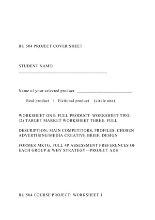 BU 504 PROJECT COVER SHEET
STUDENT NAME:
________________________________________
Name of your selected product: _________________________
Real product / Fictional product (circle one)
WORKSHEET ONE: FULL PRODUCT WORKSHEET TWO:
(2) TARGET MARKET WORKSHEET THREE: FULL
DESCRIPTION, MAIN COMPETITORS, PROFILES, CHOSEN
ADVERTISING/MEDIA CREATIVE BRIEF, DESIGN
FORMER MKTG, FULL 4P ASSESSMENT PREFERENCES OF
EACH GROUP & WHY STRATEGY—PROJECT ADS
BU 504 COURSE PROJECT: WORKSHEET 1
 
