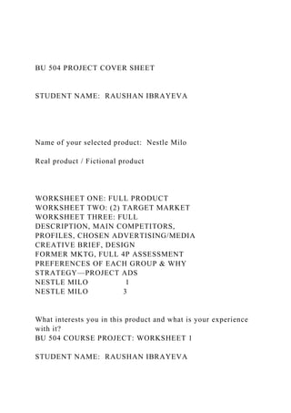 BU 504 PROJECT COVER SHEET
STUDENT NAME: RAUSHAN IBRAYEVA
Name of your selected product: Nestle Milo
Real product / Fictional product
WORKSHEET ONE: FULL PRODUCT
WORKSHEET TWO: (2) TARGET MARKET
WORKSHEET THREE: FULL
DESCRIPTION, MAIN COMPETITORS,
PROFILES, CHOSEN ADVERTISING/MEDIA
CREATIVE BRIEF, DESIGN
FORMER MKTG, FULL 4P ASSESSMENT
PREFERENCES OF EACH GROUP & WHY
STRATEGY—PROJECT ADS
NESTLE MILO 1
NESTLE MILO 3
What interests you in this product and what is your experience
with it?
BU 504 COURSE PROJECT: WORKSHEET 1
STUDENT NAME: RAUSHAN IBRAYEVA
 