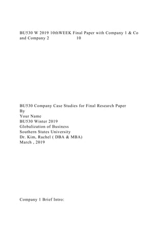BU530 W 2019 10thWEEK Final Paper with Company 1 & Co
and Company 2 10
BU530 Company Case Studies for Final Research Paper
By
Your Name
BU530 Winter 2019
Globalization of Business
Southern States University
Dr. Kim, Rachel ( DBA & MBA)
March , 2019
Company 1 Brief Intro:
 