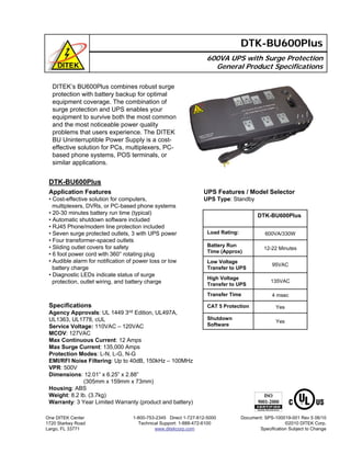 DITEK’s BU600Plus combines robust surge
protection with battery backup for optimal
equipment coverage. The combination of
surge protection and UPS enables your
equipment to survive both the most common
and the most noticeable power quality
problems that users experience. The DITEK
BU Uninterruptible Power Supply is a cost-
effective solution for PCs, multiplexers, PC-
based phone systems, POS terminals, or
similar applications.
600VA UPS with Surge Protection
General Product Specifications
DTK-BU600Plus
DTK-BU600Plus
Application Features
• Cost-effective solution for computers,
multiplexers, DVRs, or PC-based phone systems
• 20-30 minutes battery run time (typical)
• Automatic shutdown software included
• RJ45 Phone/modem line protection included
• Seven surge protected outlets, 3 with UPS power
• Four transformer-spaced outlets
• Sliding outlet covers for safety
• 6 foot power cord with 360° rotating plug
• Audible alarm for notification of power loss or low
battery charge
• Diagnostic LEDs indicate status of surge
protection, outlet wiring, and battery charge
Specifications
Agency Approvals: UL 1449 3nd Edition, UL497A,
UL1363, UL1778, cUL
Service Voltage: 110VAC – 120VAC
MCOV: 127VAC
Max Continuous Current: 12 Amps
Max Surge Current: 135,000 Amps
Protection Modes: L-N, L-G, N-G
EMI/RFI Noise Filtering: Up to 40dB, 150kHz – 100MHz
VPR: 500V
Dimensions: 12.01” x 6.25” x 2.88”
(305mm x 159mm x 73mm)
Housing: ABS
Weight: 8.2 lb. (3.7kg)
Warranty: 3 Year Limited Warranty (product and battery)
One DITEK Center
1720 Starkey Road
Largo, FL 33771
Document: SPS-100019-001 Rev 5 06/10
©2010 DITEK Corp.
Specification Subject to Change
UPS Features / Model Selector
UPS Type: Standby
Yes
Shutdown
Software
YesCAT 5 Protection
135VAC
High Voltage
Transfer to UPS
4 msecTransfer Time
95VAC
Low Voltage
Transfer to UPS
12-22 Minutes
Battery Run
Time (Approx)
600VA/330WLoad Rating:
DTK-BU600Plus
1-800-753-2345 Direct 1-727-812-5000
Technical Support: 1-888-472-6100
www.ditekcorp.com
 