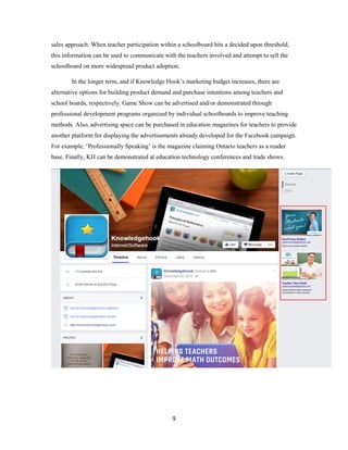 9
sales approach. When teacher participation within a schoolboard hits a decided upon threshold,
this information can be used to communicate with the teachers involved and attempt to sell the
schoolboard on more widespread product adoption.
In the longer term, and if Knowledge Hook’s marketing budget increases, there are
alternative options for building product demand and purchase intentions among teachers and
school boards, respectively. Game Show can be advertised and/or demonstrated through
professional development programs organized by individual schoolboards to improve teaching
methods. Also, advertising space can be purchased in education magazines for teachers to provide
another platform for displaying the advertisements already developed for the Facebook campaign.
For example, ‘Professionally Speaking’ is the magazine claiming Ontario teachers as a reader
base. Finally, KH can be demonstrated at education technology conferences and trade shows.
 