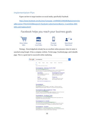 10
Implementation Plan
Figure out how to target teachers on social media, specifically Facebook
https://www.facebook.com/business?campaign_id=894282133965802&placement=bro
ad&creative=77611413152&keyword=+facebook++advertisement&extra_1=aa1c81da-1064-
44f6-a160-9ab0a1af2c97
Strategy - Knowledgehook already has an excellent online presence when its name is
searched using Google. It has a company website, Twitter page, Facebook page, and LinkedIn
page. This is a good start to successful online marketing.
 