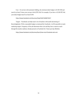 11
Cost – For ad sets with automatic bidding, the minimum daily budget is $1.00 USD and
must be at least 2 times your cost per click (CPC) bid. For example, if you have a $1.00 CPC bid,
your daily budget must be at least $2.00.
https://www.facebook.com/business/help/318171828273417
Targets – Facebooks can help reach a lot of teachers with useful advertising of
Knowledgehook. With a reasonable budget as instructed by Facebook, it will be possible to reach
marketing targets. Frequency of the ads determines their cost and they have a massive reach
through the teacher audience already present on Facebook for 2 hours per day (Bielski).
https://www.facebook.com/business/learn/how-much-facebook-ads-cost
 