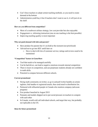 13
 Can’t force teachers to adopt certain teaching methods, so you need to create
demand at the bottom
 Administration could buy it but if teachers don’t want to use it, it will just sit on
the shelf.
How are you different from competition?
 More of a southwest airlines strategy, low cost provider but also enjoyable
 Engagement vs. informing instruction (one on one teaching is the best possible)
 Improving teaching quality is most important
Why not push demand with kids and parents?
 Have product for parents but it’s on hold at the moment (not prioritized)
 Advised not to go into B2C untill later on
o Have to deal with lots of customer service; ratings and reviews need to be
maintained
“Competition” feature in GameShow
 Tool that needs to be managed carefully
 Can be bad driver, can lead to negative emotions towards internal competition
 There is losers in competition, and can perpetuate students already not confident
in math skills.
 Potential to compare between different schools.
Current promotional
 Strong math community on twitter, so go in and pull twitter handles at certain
taglines; link handles to registered emails, then send email to distribution list.
 Partnered with influential people in Canada who mention company (advocate
program)
 Free product launched in August 2015.
 Pennants and medals shipped out to put social pressure on teachers to compete
with each other
 In Canada, would cold call individual schools, and target that way, but probably
not replicable in the US.
Ideas for future promotional
 