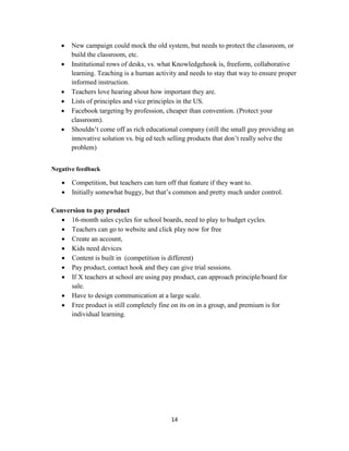 14
 New campaign could mock the old system, but needs to protect the classroom, or
build the classroom, etc.
 Institutional rows of desks, vs. what Knowledgehook is, freeform, collaborative
learning. Teaching is a human activity and needs to stay that way to ensure proper
informed instruction.
 Teachers love hearing about how important they are.
 Lists of principles and vice principles in the US.
 Facebook targeting by profession, cheaper than convention. (Protect your
classroom).
 Shouldn’t come off as rich educational company (still the small guy providing an
innovative solution vs. big ed tech selling products that don’t really solve the
problem)
Negative feedback
 Competition, but teachers can turn off that feature if they want to.
 Initially somewhat buggy, but that’s common and pretty much under control.
Conversion to pay product
 16-month sales cycles for school boards, need to play to budget cycles.
 Teachers can go to website and click play now for free
 Create an account,
 Kids need devices
 Content is built in (competition is different)
 Pay product, contact hook and they can give trial sessions.
 If X teachers at school are using pay product, can approach principle/board for
sale.
 Have to design communication at a large scale.
 Free product is still completely fine on its on in a group, and premium is for
individual learning.
 