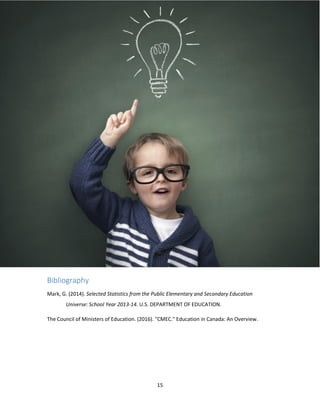 15
Bibliography
Mark, G. (2014). Selected Statistics from the Public Elementary and Secondary Education
Universe: School Year 2013-14. U.S. DEPARTMENT OF EDUCATION.
The Council of Ministers of Education. (2016). "CMEC." Education in Canada: An Overview.
 