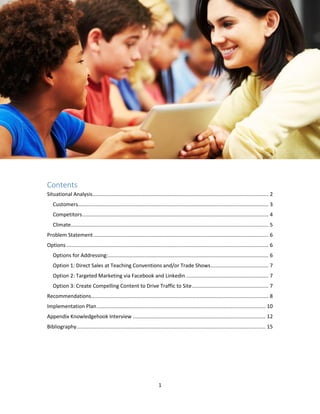 1
Contents
Situational Analysis.......................................................................................................................... 2
Customers.................................................................................................................................... 3
Competitors................................................................................................................................. 4
Climate......................................................................................................................................... 5
Problem Statement ......................................................................................................................... 6
Options ............................................................................................................................................ 6
Options for Addressing:............................................................................................................... 6
Option 1: Direct Sales at Teaching Conventions and/or Trade Shows........................................ 7
Option 2: Targeted Marketing via Facebook and Linkedin ......................................................... 7
Option 3: Create Compelling Content to Drive Traffic to Site..................................................... 7
Recommendations........................................................................................................................... 8
Implementation Plan..................................................................................................................... 10
Appendix Knowledgehook Interview ............................................................................................ 12
Bibliography................................................................................................................................... 15
 
