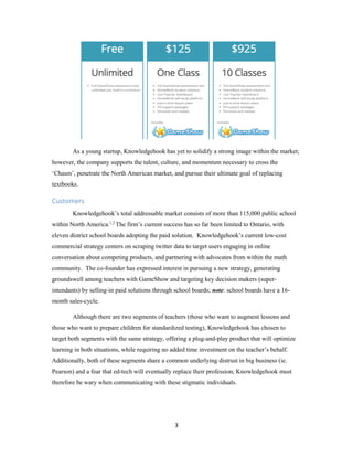 3
As a young startup, Knowledgehook has yet to solidify a strong image within the market;
however, the company supports the talent, culture, and momentum necessary to cross the
‘Chasm’, penetrate the North American market, and pursue their ultimate goal of replacing
textbooks.
Customers
Knowledgehook’s total addressable market consists of more than 115,000 public school
within North America.1,2
The firm’s current success has so far been limited to Ontario, with
eleven district school boards adopting the paid solution. Knowledgehook’s current low-cost
commercial strategy centers on scraping twitter data to target users engaging in online
conversation about competing products, and partnering with advocates from within the math
community. The co-founder has expressed interest in pursuing a new strategy, generating
groundswell among teachers with GameShow and targeting key decision makers (super-
intendants) by selling-in paid solutions through school boards; note: school boards have a 16-
month sales-cycle.
Although there are two segments of teachers (those who want to augment lessons and
those who want to prepare children for standardized testing), Knowledgehook has chosen to
target both segments with the same strategy, offering a plug-and-play product that will optimize
learning in both situations, while requiring no added time investment on the teacher’s behalf.
Additionally, both of these segments share a common underlying distrust in big business (ie.
Pearson) and a fear that ed-tech will eventually replace their profession; Knowledgehook must
therefore be wary when communicating with these stigmatic individuals.
 